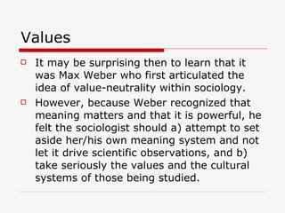 Values It may be surprising then to learn that it was Max Weber who first articulated the idea of value-neutrality within sociology.  However, because Weber recognized that meaning matters and that it is powerful, he felt the sociologist should a) attempt to set aside her/his own meaning system and not let it drive scientific observations, and b) take seriously the values and the cultural systems of those being studied. 