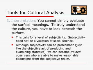 Tools for Cultural Analysis 3. Interpretation:  You cannot simply evaluate the surface meanings.  To truly understand the culture, you have to look beneath the surface.  This calls for a level of subjectivity.  Subjectivity need not be a violation of social science.  Although subjectivity can be problematic (just like the objective act of producing and examining statistics), we can become  trained  observers who are able to make reasonable deductions from the subjective realm. 