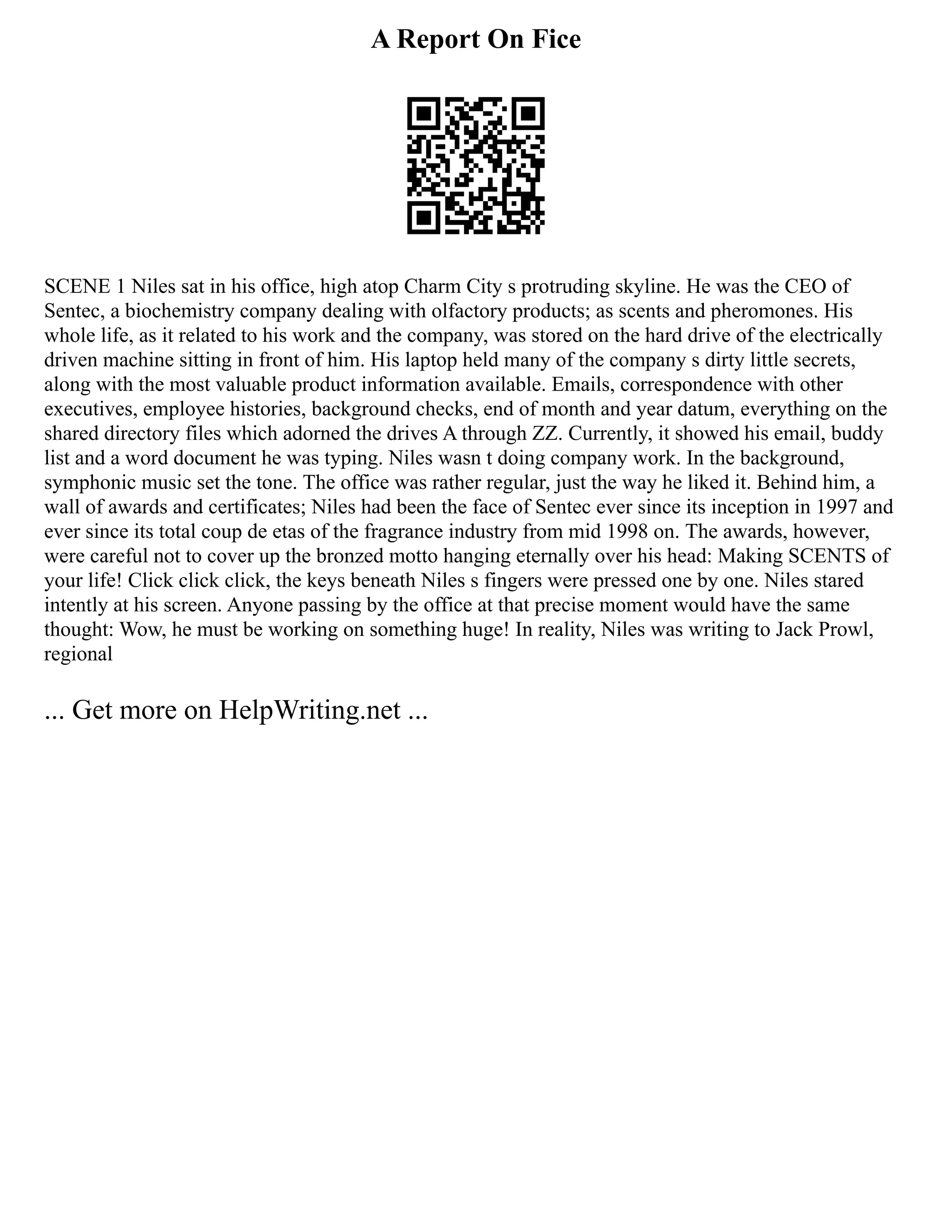 A Report On Fice
SCENE 1 Niles sat in his office, high atop Charm City s protruding skyline. He was the CEO of
Sentec, a biochemistry company dealing with olfactory products; as scents and pheromones. His
whole life, as it related to his work and the company, was stored on the hard drive of the electrically
driven machine sitting in front of him. His laptop held many of the company s dirty little secrets,
along with the most valuable product information available. Emails, correspondence with other
executives, employee histories, background checks, end of month and year datum, everything on the
shared directory files which adorned the drives A through ZZ. Currently, it showed his email, buddy
list and a word document he was typing. Niles wasn t doing company work. In the background,
symphonic music set the tone. The office was rather regular, just the way he liked it. Behind him, a
wall of awards and certificates; Niles had been the face of Sentec ever since its inception in 1997 and
ever since its total coup de etas of the fragrance industry from mid 1998 on. The awards, however,
were careful not to cover up the bronzed motto hanging eternally over his head: Making SCENTS of
your life! Click click click, the keys beneath Niles s fingers were pressed one by one. Niles stared
intently at his screen. Anyone passing by the office at that precise moment would have the same
thought: Wow, he must be working on something huge! In reality, Niles was writing to Jack Prowl,
regional
... Get more on HelpWriting.net ...
 