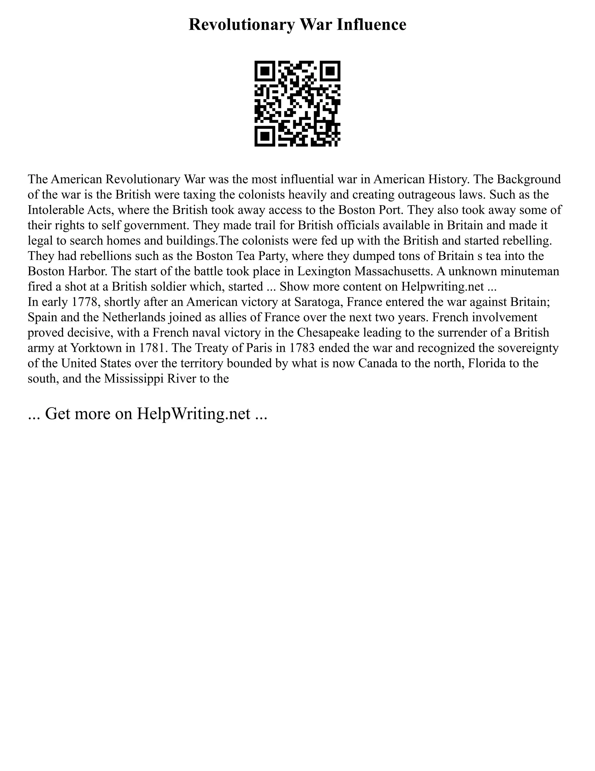 Revolutionary War Influence
The American Revolutionary War was the most influential war in American History. The Background
of the war is the British were taxing the colonists heavily and creating outrageous laws. Such as the
Intolerable Acts, where the British took away access to the Boston Port. They also took away some of
their rights to self government. They made trail for British officials available in Britain and made it
legal to search homes and buildings.The colonists were fed up with the British and started rebelling.
They had rebellions such as the Boston Tea Party, where they dumped tons of Britain s tea into the
Boston Harbor. The start of the battle took place in Lexington Massachusetts. A unknown minuteman
fired a shot at a British soldier which, started ... Show more content on Helpwriting.net ...
In early 1778, shortly after an American victory at Saratoga, France entered the war against Britain;
Spain and the Netherlands joined as allies of France over the next two years. French involvement
proved decisive, with a French naval victory in the Chesapeake leading to the surrender of a British
army at Yorktown in 1781. The Treaty of Paris in 1783 ended the war and recognized the sovereignty
of the United States over the territory bounded by what is now Canada to the north, Florida to the
south, and the Mississippi River to the
... Get more on HelpWriting.net ...
 