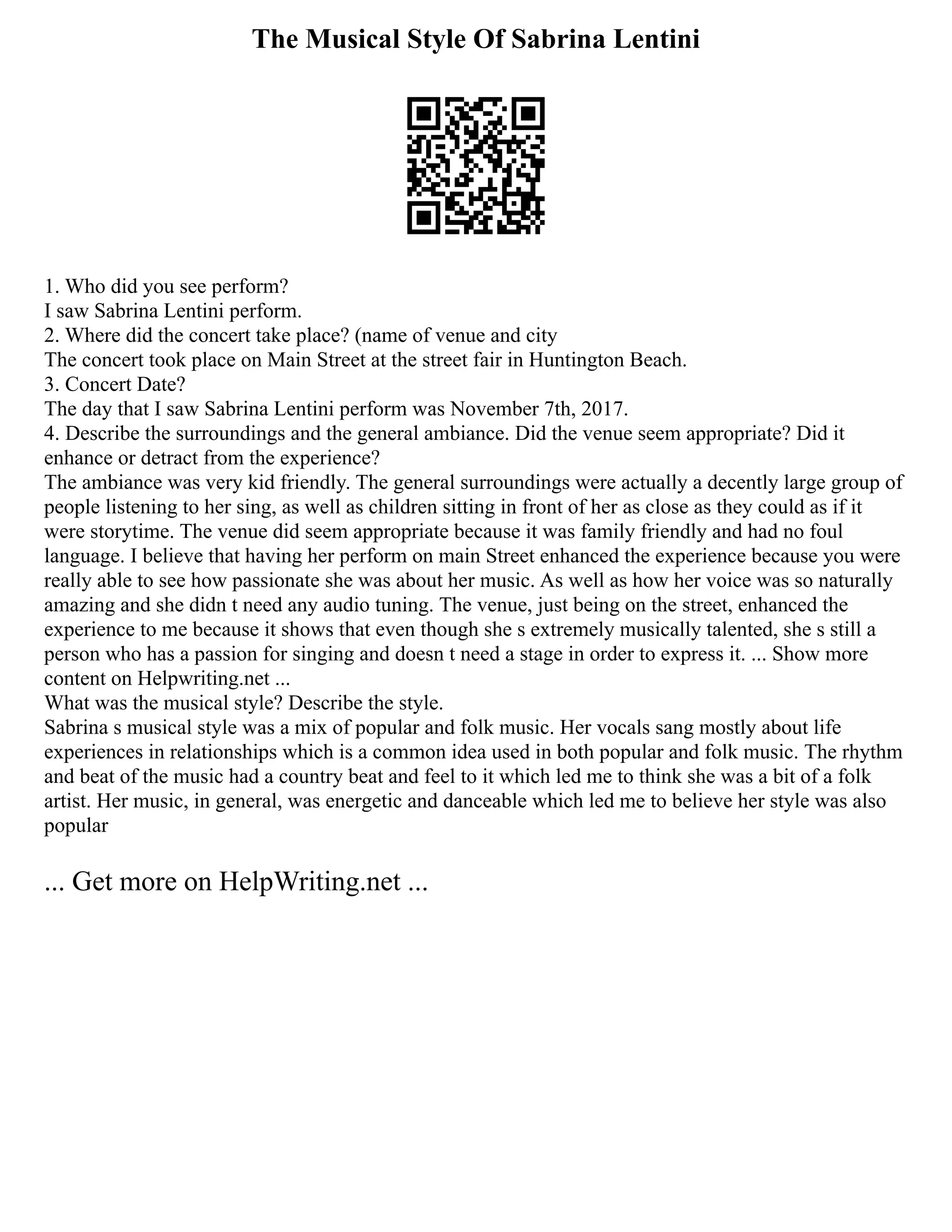 The Musical Style Of Sabrina Lentini
1. Who did you see perform?
I saw Sabrina Lentini perform.
2. Where did the concert take place? (name of venue and city
The concert took place on Main Street at the street fair in Huntington Beach.
3. Concert Date?
The day that I saw Sabrina Lentini perform was November 7th, 2017.
4. Describe the surroundings and the general ambiance. Did the venue seem appropriate? Did it
enhance or detract from the experience?
The ambiance was very kid friendly. The general surroundings were actually a decently large group of
people listening to her sing, as well as children sitting in front of her as close as they could as if it
were storytime. The venue did seem appropriate because it was family friendly and had no foul
language. I believe that having her perform on main Street enhanced the experience because you were
really able to see how passionate she was about her music. As well as how her voice was so naturally
amazing and she didn t need any audio tuning. The venue, just being on the street, enhanced the
experience to me because it shows that even though she s extremely musically talented, she s still a
person who has a passion for singing and doesn t need a stage in order to express it. ... Show more
content on Helpwriting.net ...
What was the musical style? Describe the style.
Sabrina s musical style was a mix of popular and folk music. Her vocals sang mostly about life
experiences in relationships which is a common idea used in both popular and folk music. The rhythm
and beat of the music had a country beat and feel to it which led me to think she was a bit of a folk
artist. Her music, in general, was energetic and danceable which led me to believe her style was also
popular
... Get more on HelpWriting.net ...
 