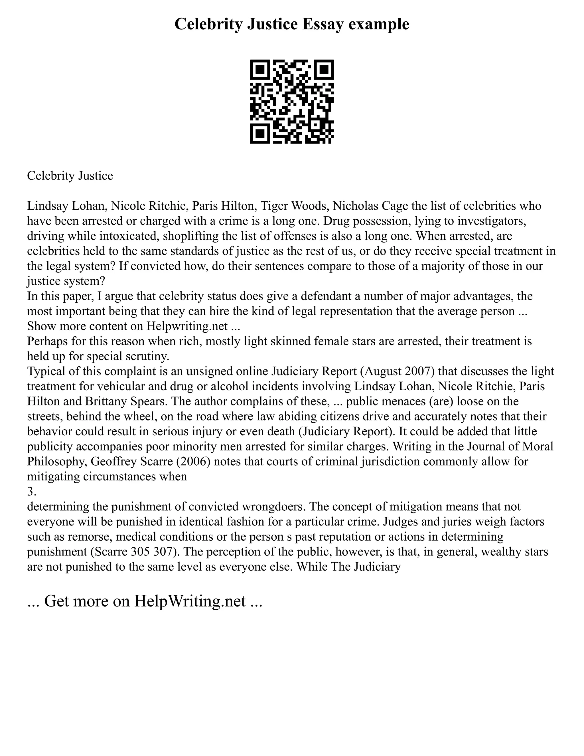 Celebrity Justice Essay example
Celebrity Justice
Lindsay Lohan, Nicole Ritchie, Paris Hilton, Tiger Woods, Nicholas Cage the list of celebrities who
have been arrested or charged with a crime is a long one. Drug possession, lying to investigators,
driving while intoxicated, shoplifting the list of offenses is also a long one. When arrested, are
celebrities held to the same standards of justice as the rest of us, or do they receive special treatment in
the legal system? If convicted how, do their sentences compare to those of a majority of those in our
justice system?
In this paper, I argue that celebrity status does give a defendant a number of major advantages, the
most important being that they can hire the kind of legal representation that the average person ...
Show more content on Helpwriting.net ...
Perhaps for this reason when rich, mostly light skinned female stars are arrested, their treatment is
held up for special scrutiny.
Typical of this complaint is an unsigned online Judiciary Report (August 2007) that discusses the light
treatment for vehicular and drug or alcohol incidents involving Lindsay Lohan, Nicole Ritchie, Paris
Hilton and Brittany Spears. The author complains of these, ... public menaces (are) loose on the
streets, behind the wheel, on the road where law abiding citizens drive and accurately notes that their
behavior could result in serious injury or even death (Judiciary Report). It could be added that little
publicity accompanies poor minority men arrested for similar charges. Writing in the Journal of Moral
Philosophy, Geoffrey Scarre (2006) notes that courts of criminal jurisdiction commonly allow for
mitigating circumstances when
3.
determining the punishment of convicted wrongdoers. The concept of mitigation means that not
everyone will be punished in identical fashion for a particular crime. Judges and juries weigh factors
such as remorse, medical conditions or the person s past reputation or actions in determining
punishment (Scarre 305 307). The perception of the public, however, is that, in general, wealthy stars
are not punished to the same level as everyone else. While The Judiciary
... Get more on HelpWriting.net ...
 