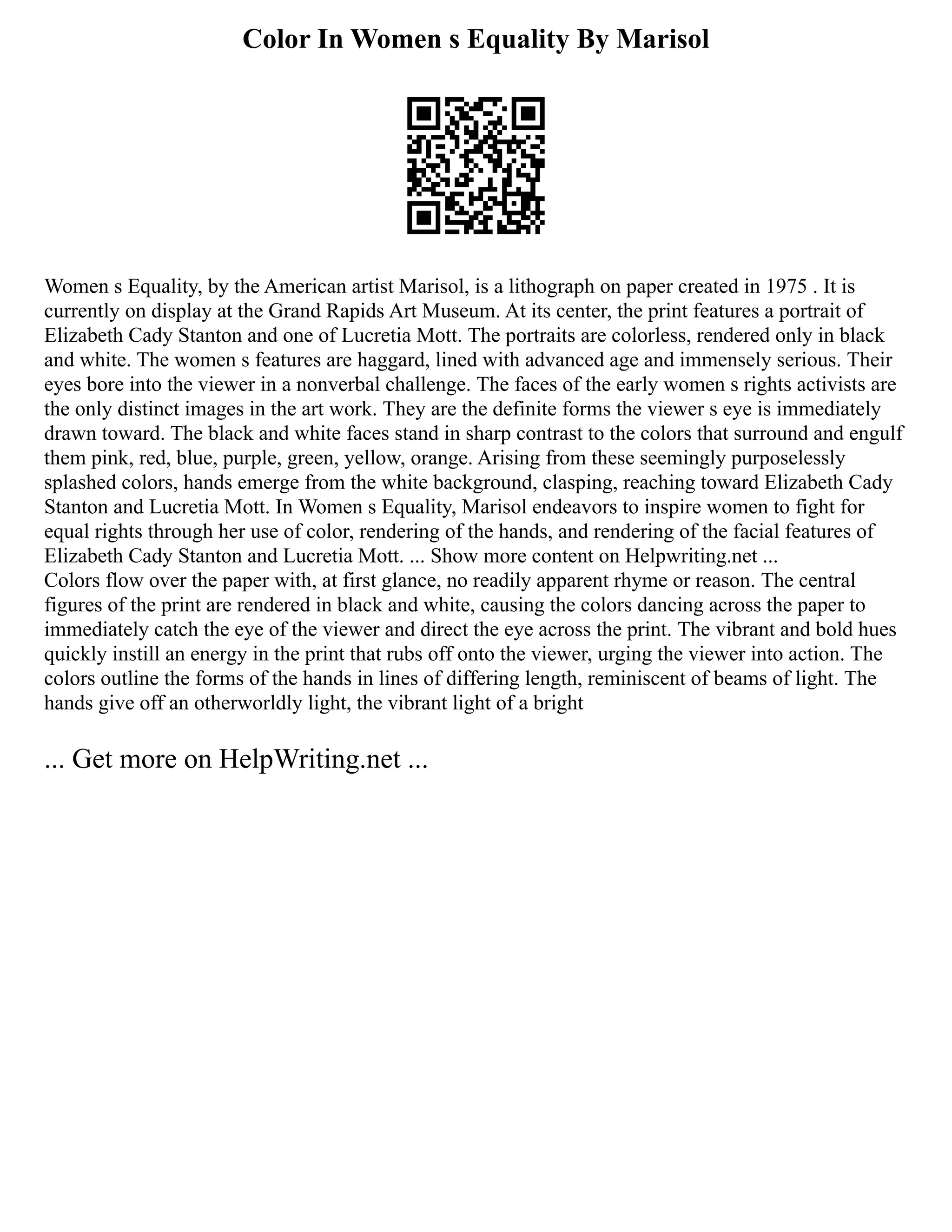 Color In Women s Equality By Marisol
Women s Equality, by the American artist Marisol, is a lithograph on paper created in 1975 . It is
currently on display at the Grand Rapids Art Museum. At its center, the print features a portrait of
Elizabeth Cady Stanton and one of Lucretia Mott. The portraits are colorless, rendered only in black
and white. The women s features are haggard, lined with advanced age and immensely serious. Their
eyes bore into the viewer in a nonverbal challenge. The faces of the early women s rights activists are
the only distinct images in the art work. They are the definite forms the viewer s eye is immediately
drawn toward. The black and white faces stand in sharp contrast to the colors that surround and engulf
them pink, red, blue, purple, green, yellow, orange. Arising from these seemingly purposelessly
splashed colors, hands emerge from the white background, clasping, reaching toward Elizabeth Cady
Stanton and Lucretia Mott. In Women s Equality, Marisol endeavors to inspire women to fight for
equal rights through her use of color, rendering of the hands, and rendering of the facial features of
Elizabeth Cady Stanton and Lucretia Mott. ... Show more content on Helpwriting.net ...
Colors flow over the paper with, at first glance, no readily apparent rhyme or reason. The central
figures of the print are rendered in black and white, causing the colors dancing across the paper to
immediately catch the eye of the viewer and direct the eye across the print. The vibrant and bold hues
quickly instill an energy in the print that rubs off onto the viewer, urging the viewer into action. The
colors outline the forms of the hands in lines of differing length, reminiscent of beams of light. The
hands give off an otherworldly light, the vibrant light of a bright
... Get more on HelpWriting.net ...
 