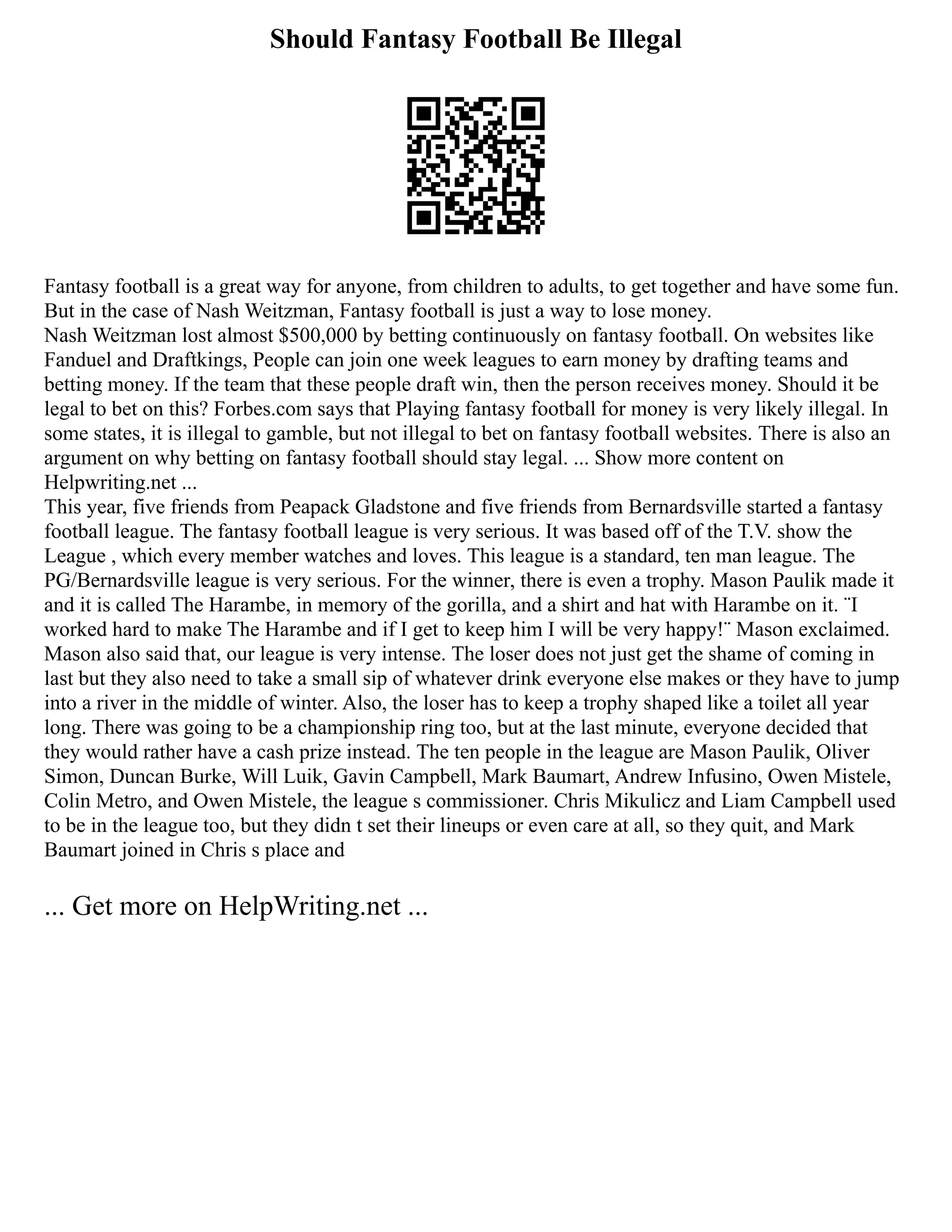 Should Fantasy Football Be Illegal
Fantasy football is a great way for anyone, from children to adults, to get together and have some fun.
But in the case of Nash Weitzman, Fantasy football is just a way to lose money.
Nash Weitzman lost almost $500,000 by betting continuously on fantasy football. On websites like
Fanduel and Draftkings, People can join one week leagues to earn money by drafting teams and
betting money. If the team that these people draft win, then the person receives money. Should it be
legal to bet on this? Forbes.com says that Playing fantasy football for money is very likely illegal. In
some states, it is illegal to gamble, but not illegal to bet on fantasy football websites. There is also an
argument on why betting on fantasy football should stay legal. ... Show more content on
Helpwriting.net ...
This year, five friends from Peapack Gladstone and five friends from Bernardsville started a fantasy
football league. The fantasy football league is very serious. It was based off of the T.V. show the
League , which every member watches and loves. This league is a standard, ten man league. The
PG/Bernardsville league is very serious. For the winner, there is even a trophy. Mason Paulik made it
and it is called The Harambe, in memory of the gorilla, and a shirt and hat with Harambe on it. ¨I
worked hard to make The Harambe and if I get to keep him I will be very happy!¨ Mason exclaimed.
Mason also said that, our league is very intense. The loser does not just get the shame of coming in
last but they also need to take a small sip of whatever drink everyone else makes or they have to jump
into a river in the middle of winter. Also, the loser has to keep a trophy shaped like a toilet all year
long. There was going to be a championship ring too, but at the last minute, everyone decided that
they would rather have a cash prize instead. The ten people in the league are Mason Paulik, Oliver
Simon, Duncan Burke, Will Luik, Gavin Campbell, Mark Baumart, Andrew Infusino, Owen Mistele,
Colin Metro, and Owen Mistele, the league s commissioner. Chris Mikulicz and Liam Campbell used
to be in the league too, but they didn t set their lineups or even care at all, so they quit, and Mark
Baumart joined in Chris s place and
... Get more on HelpWriting.net ...
 