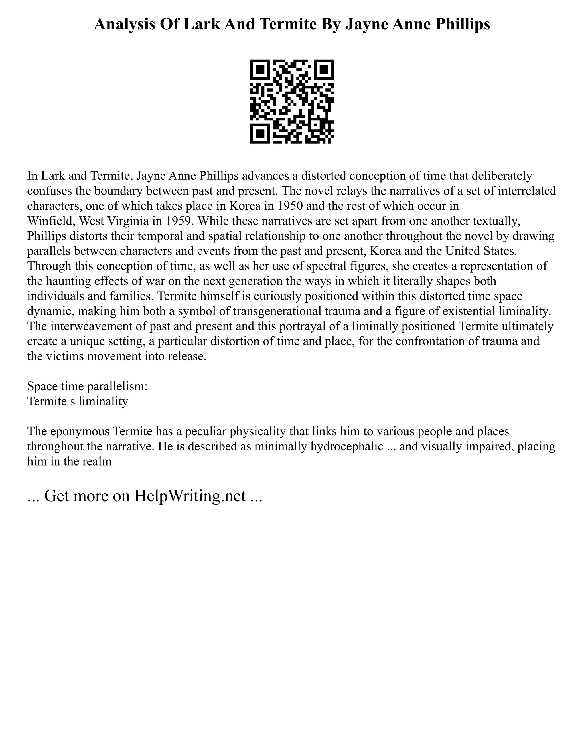 Analysis Of Lark And Termite By Jayne Anne Phillips
In Lark and Termite, Jayne Anne Phillips advances a distorted conception of time that deliberately
confuses the boundary between past and present. The novel relays the narratives of a set of interrelated
characters, one of which takes place in Korea in 1950 and the rest of which occur in
Winfield, West Virginia in 1959. While these narratives are set apart from one another textually,
Phillips distorts their temporal and spatial relationship to one another throughout the novel by drawing
parallels between characters and events from the past and present, Korea and the United States.
Through this conception of time, as well as her use of spectral figures, she creates a representation of
the haunting effects of war on the next generation the ways in which it literally shapes both
individuals and families. Termite himself is curiously positioned within this distorted time space
dynamic, making him both a symbol of transgenerational trauma and a figure of existential liminality.
The interweavement of past and present and this portrayal of a liminally positioned Termite ultimately
create a unique setting, a particular distortion of time and place, for the confrontation of trauma and
the victims movement into release.
Space time parallelism:
Termite s liminality
The eponymous Termite has a peculiar physicality that links him to various people and places
throughout the narrative. He is described as minimally hydrocephalic ... and visually impaired, placing
him in the realm
... Get more on HelpWriting.net ...
 