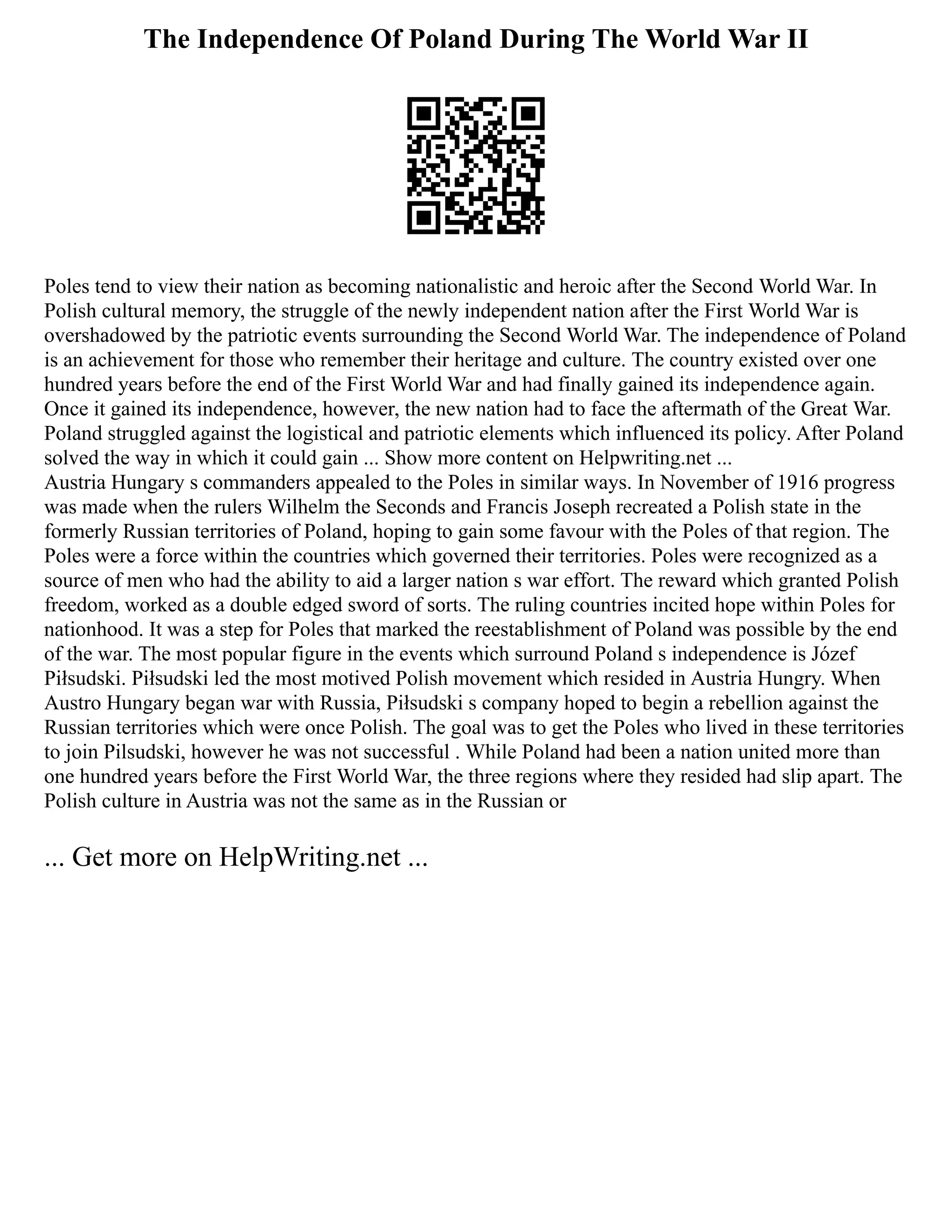The Independence Of Poland During The World War II
Poles tend to view their nation as becoming nationalistic and heroic after the Second World War. In
Polish cultural memory, the struggle of the newly independent nation after the First World War is
overshadowed by the patriotic events surrounding the Second World War. The independence of Poland
is an achievement for those who remember their heritage and culture. The country existed over one
hundred years before the end of the First World War and had finally gained its independence again.
Once it gained its independence, however, the new nation had to face the aftermath of the Great War.
Poland struggled against the logistical and patriotic elements which influenced its policy. After Poland
solved the way in which it could gain ... Show more content on Helpwriting.net ...
Austria Hungary s commanders appealed to the Poles in similar ways. In November of 1916 progress
was made when the rulers Wilhelm the Seconds and Francis Joseph recreated a Polish state in the
formerly Russian territories of Poland, hoping to gain some favour with the Poles of that region. The
Poles were a force within the countries which governed their territories. Poles were recognized as a
source of men who had the ability to aid a larger nation s war effort. The reward which granted Polish
freedom, worked as a double edged sword of sorts. The ruling countries incited hope within Poles for
nationhood. It was a step for Poles that marked the reestablishment of Poland was possible by the end
of the war. The most popular figure in the events which surround Poland s independence is Józef
Piłsudski. Piłsudski led the most motived Polish movement which resided in Austria Hungry. When
Austro Hungary began war with Russia, Piłsudski s company hoped to begin a rebellion against the
Russian territories which were once Polish. The goal was to get the Poles who lived in these territories
to join Pilsudski, however he was not successful . While Poland had been a nation united more than
one hundred years before the First World War, the three regions where they resided had slip apart. The
Polish culture in Austria was not the same as in the Russian or
... Get more on HelpWriting.net ...
 
