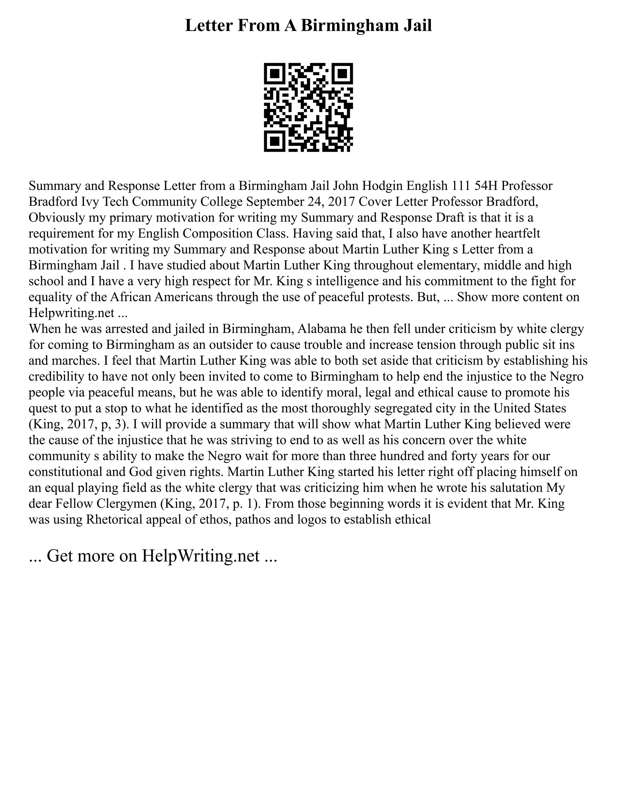 Letter From A Birmingham Jail
Summary and Response Letter from a Birmingham Jail John Hodgin English 111 54H Professor
Bradford Ivy Tech Community College September 24, 2017 Cover Letter Professor Bradford,
Obviously my primary motivation for writing my Summary and Response Draft is that it is a
requirement for my English Composition Class. Having said that, I also have another heartfelt
motivation for writing my Summary and Response about Martin Luther King s Letter from a
Birmingham Jail . I have studied about Martin Luther King throughout elementary, middle and high
school and I have a very high respect for Mr. King s intelligence and his commitment to the fight for
equality of the African Americans through the use of peaceful protests. But, ... Show more content on
Helpwriting.net ...
When he was arrested and jailed in Birmingham, Alabama he then fell under criticism by white clergy
for coming to Birmingham as an outsider to cause trouble and increase tension through public sit ins
and marches. I feel that Martin Luther King was able to both set aside that criticism by establishing his
credibility to have not only been invited to come to Birmingham to help end the injustice to the Negro
people via peaceful means, but he was able to identify moral, legal and ethical cause to promote his
quest to put a stop to what he identified as the most thoroughly segregated city in the United States
(King, 2017, p, 3). I will provide a summary that will show what Martin Luther King believed were
the cause of the injustice that he was striving to end to as well as his concern over the white
community s ability to make the Negro wait for more than three hundred and forty years for our
constitutional and God given rights. Martin Luther King started his letter right off placing himself on
an equal playing field as the white clergy that was criticizing him when he wrote his salutation My
dear Fellow Clergymen (King, 2017, p. 1). From those beginning words it is evident that Mr. King
was using Rhetorical appeal of ethos, pathos and logos to establish ethical
... Get more on HelpWriting.net ...
 