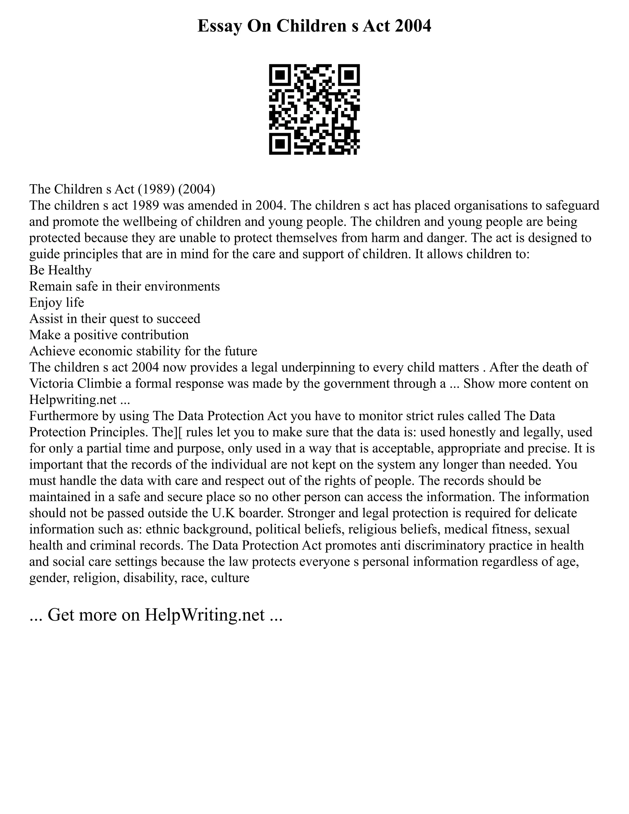 Essay On Children s Act 2004
The Children s Act (1989) (2004)
The children s act 1989 was amended in 2004. The children s act has placed organisations to safeguard
and promote the wellbeing of children and young people. The children and young people are being
protected because they are unable to protect themselves from harm and danger. The act is designed to
guide principles that are in mind for the care and support of children. It allows children to:
Be Healthy
Remain safe in their environments
Enjoy life
Assist in their quest to succeed
Make a positive contribution
Achieve economic stability for the future
The children s act 2004 now provides a legal underpinning to every child matters . After the death of
Victoria Climbie a formal response was made by the government through a ... Show more content on
Helpwriting.net ...
Furthermore by using The Data Protection Act you have to monitor strict rules called The Data
Protection Principles. The][ rules let you to make sure that the data is: used honestly and legally, used
for only a partial time and purpose, only used in a way that is acceptable, appropriate and precise. It is
important that the records of the individual are not kept on the system any longer than needed. You
must handle the data with care and respect out of the rights of people. The records should be
maintained in a safe and secure place so no other person can access the information. The information
should not be passed outside the U.K boarder. Stronger and legal protection is required for delicate
information such as: ethnic background, political beliefs, religious beliefs, medical fitness, sexual
health and criminal records. The Data Protection Act promotes anti discriminatory practice in health
and social care settings because the law protects everyone s personal information regardless of age,
gender, religion, disability, race, culture
... Get more on HelpWriting.net ...
 