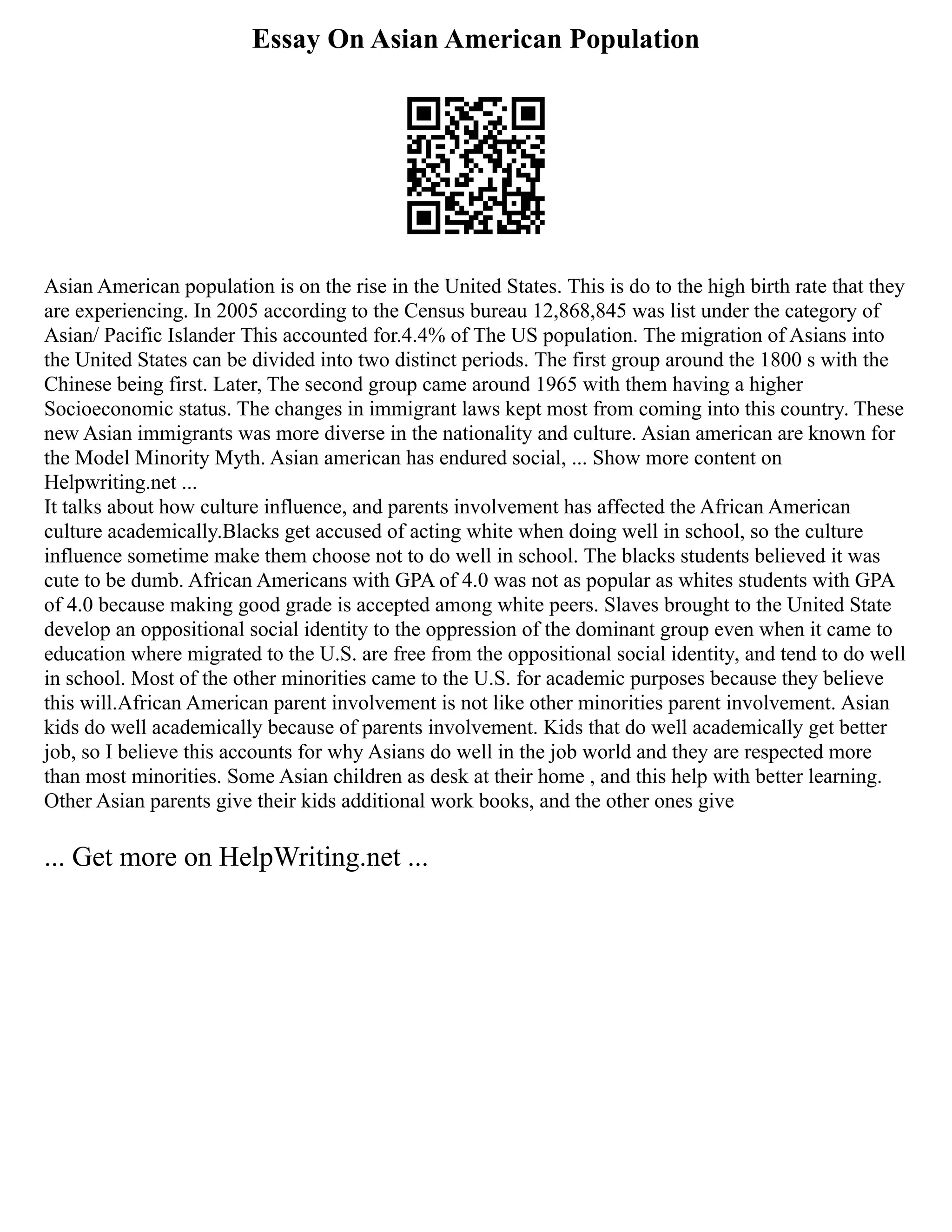 Essay On Asian American Population
Asian American population is on the rise in the United States. This is do to the high birth rate that they
are experiencing. In 2005 according to the Census bureau 12,868,845 was list under the category of
Asian/ Pacific Islander This accounted for.4.4% of The US population. The migration of Asians into
the United States can be divided into two distinct periods. The first group around the 1800 s with the
Chinese being first. Later, The second group came around 1965 with them having a higher
Socioeconomic status. The changes in immigrant laws kept most from coming into this country. These
new Asian immigrants was more diverse in the nationality and culture. Asian american are known for
the Model Minority Myth. Asian american has endured social, ... Show more content on
Helpwriting.net ...
It talks about how culture influence, and parents involvement has affected the African American
culture academically.Blacks get accused of acting white when doing well in school, so the culture
influence sometime make them choose not to do well in school. The blacks students believed it was
cute to be dumb. African Americans with GPA of 4.0 was not as popular as whites students with GPA
of 4.0 because making good grade is accepted among white peers. Slaves brought to the United State
develop an oppositional social identity to the oppression of the dominant group even when it came to
education where migrated to the U.S. are free from the oppositional social identity, and tend to do well
in school. Most of the other minorities came to the U.S. for academic purposes because they believe
this will.African American parent involvement is not like other minorities parent involvement. Asian
kids do well academically because of parents involvement. Kids that do well academically get better
job, so I believe this accounts for why Asians do well in the job world and they are respected more
than most minorities. Some Asian children as desk at their home , and this help with better learning.
Other Asian parents give their kids additional work books, and the other ones give
... Get more on HelpWriting.net ...
 