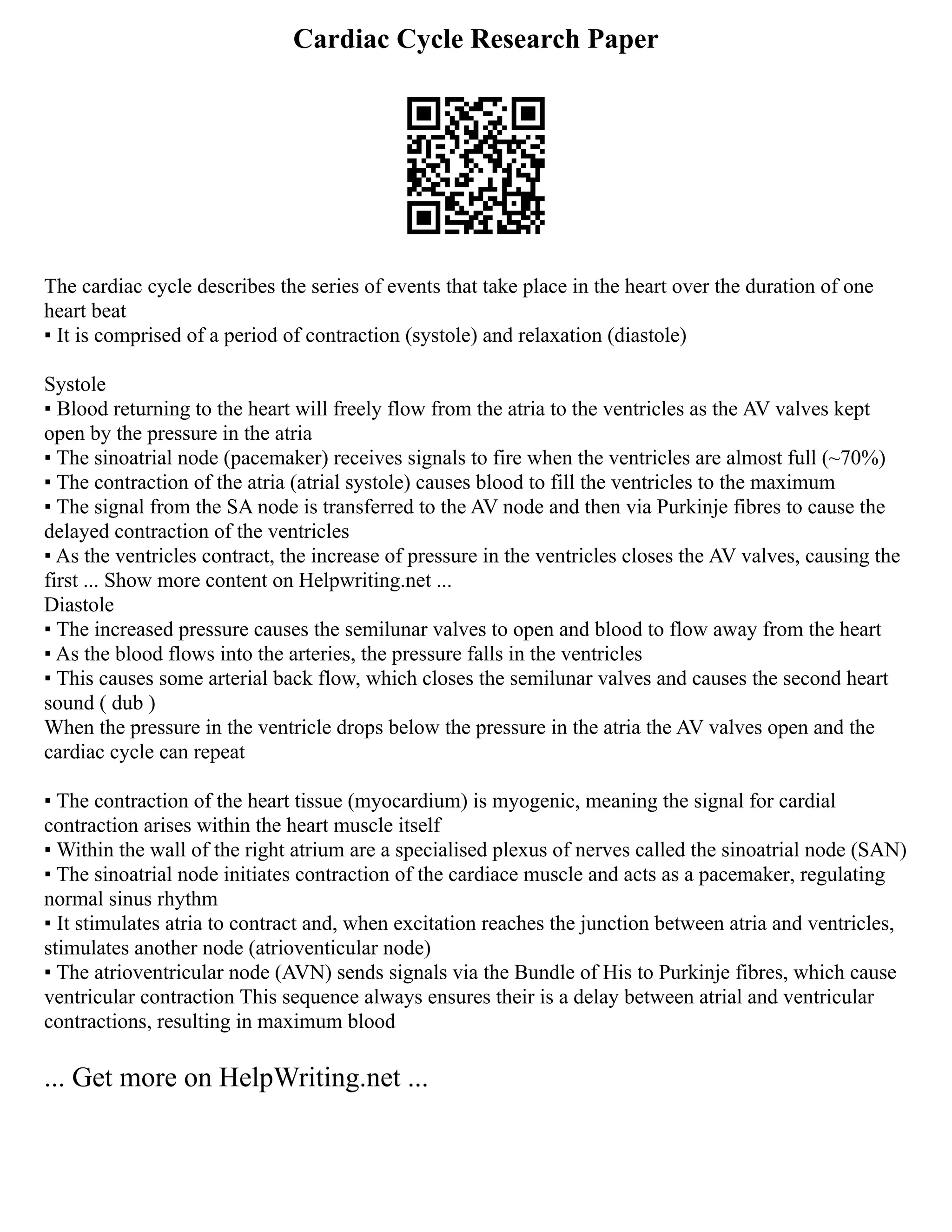 Cardiac Cycle Research Paper
The cardiac cycle describes the series of events that take place in the heart over the duration of one
heart beat
▪ It is comprised of a period of contraction (systole) and relaxation (diastole)
Systole
▪ Blood returning to the heart will freely flow from the atria to the ventricles as the AV valves kept
open by the pressure in the atria
▪ The sinoatrial node (pacemaker) receives signals to fire when the ventricles are almost full (~70%)
▪ The contraction of the atria (atrial systole) causes blood to fill the ventricles to the maximum
▪ The signal from the SA node is transferred to the AV node and then via Purkinje fibres to cause the
delayed contraction of the ventricles
▪ As the ventricles contract, the increase of pressure in the ventricles closes the AV valves, causing the
first ... Show more content on Helpwriting.net ...
Diastole
▪ The increased pressure causes the semilunar valves to open and blood to flow away from the heart
▪ As the blood flows into the arteries, the pressure falls in the ventricles
▪ This causes some arterial back flow, which closes the semilunar valves and causes the second heart
sound ( dub )
When the pressure in the ventricle drops below the pressure in the atria the AV valves open and the
cardiac cycle can repeat
▪ The contraction of the heart tissue (myocardium) is myogenic, meaning the signal for cardial
contraction arises within the heart muscle itself
▪ Within the wall of the right atrium are a specialised plexus of nerves called the sinoatrial node (SAN)
▪ The sinoatrial node initiates contraction of the cardiace muscle and acts as a pacemaker, regulating
normal sinus rhythm
▪ It stimulates atria to contract and, when excitation reaches the junction between atria and ventricles,
stimulates another node (atrioventicular node)
▪ The atrioventricular node (AVN) sends signals via the Bundle of His to Purkinje fibres, which cause
ventricular contraction This sequence always ensures their is a delay between atrial and ventricular
contractions, resulting in maximum blood
... Get more on HelpWriting.net ...
 
