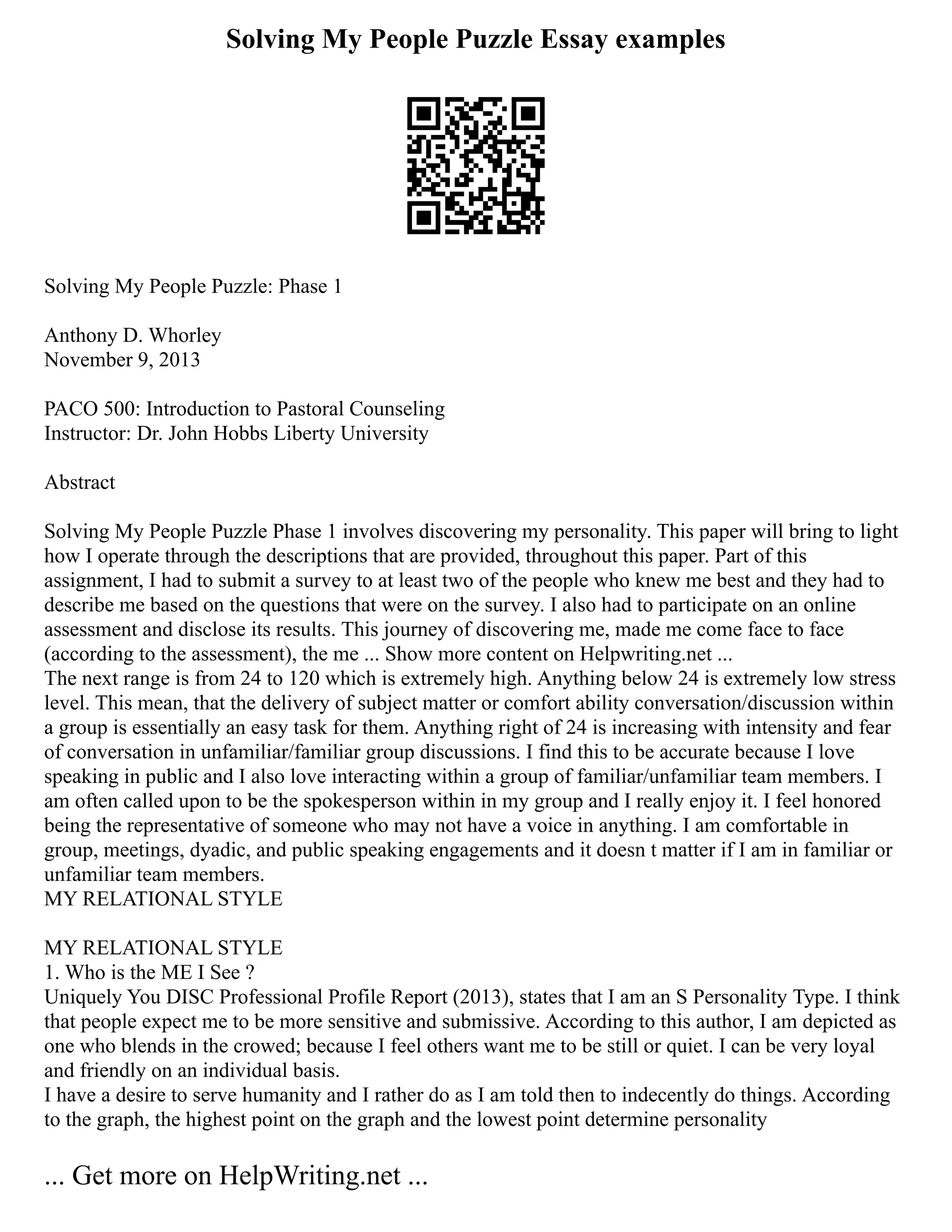 Solving My People Puzzle Essay examples
Solving My People Puzzle: Phase 1
Anthony D. Whorley
November 9, 2013
PACO 500: Introduction to Pastoral Counseling
Instructor: Dr. John Hobbs Liberty University
Abstract
Solving My People Puzzle Phase 1 involves discovering my personality. This paper will bring to light
how I operate through the descriptions that are provided, throughout this paper. Part of this
assignment, I had to submit a survey to at least two of the people who knew me best and they had to
describe me based on the questions that were on the survey. I also had to participate on an online
assessment and disclose its results. This journey of discovering me, made me come face to face
(according to the assessment), the me ... Show more content on Helpwriting.net ...
The next range is from 24 to 120 which is extremely high. Anything below 24 is extremely low stress
level. This mean, that the delivery of subject matter or comfort ability conversation/discussion within
a group is essentially an easy task for them. Anything right of 24 is increasing with intensity and fear
of conversation in unfamiliar/familiar group discussions. I find this to be accurate because I love
speaking in public and I also love interacting within a group of familiar/unfamiliar team members. I
am often called upon to be the spokesperson within in my group and I really enjoy it. I feel honored
being the representative of someone who may not have a voice in anything. I am comfortable in
group, meetings, dyadic, and public speaking engagements and it doesn t matter if I am in familiar or
unfamiliar team members.
MY RELATIONAL STYLE
MY RELATIONAL STYLE
1. Who is the ME I See ?
Uniquely You DISC Professional Profile Report (2013), states that I am an S Personality Type. I think
that people expect me to be more sensitive and submissive. According to this author, I am depicted as
one who blends in the crowed; because I feel others want me to be still or quiet. I can be very loyal
and friendly on an individual basis.
I have a desire to serve humanity and I rather do as I am told then to indecently do things. According
to the graph, the highest point on the graph and the lowest point determine personality
... Get more on HelpWriting.net ...
 