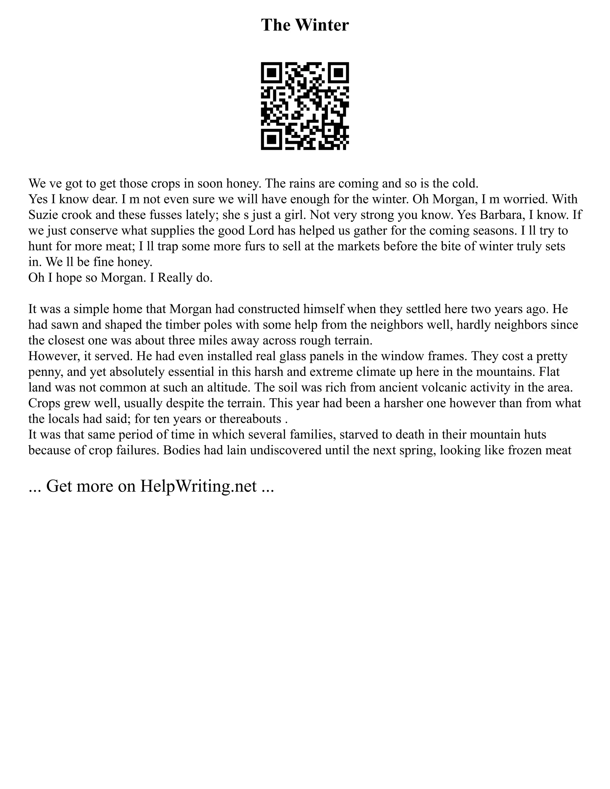 The Winter
We ve got to get those crops in soon honey. The rains are coming and so is the cold.
Yes I know dear. I m not even sure we will have enough for the winter. Oh Morgan, I m worried. With
Suzie crook and these fusses lately; she s just a girl. Not very strong you know. Yes Barbara, I know. If
we just conserve what supplies the good Lord has helped us gather for the coming seasons. I ll try to
hunt for more meat; I ll trap some more furs to sell at the markets before the bite of winter truly sets
in. We ll be fine honey.
Oh I hope so Morgan. I Really do.
It was a simple home that Morgan had constructed himself when they settled here two years ago. He
had sawn and shaped the timber poles with some help from the neighbors well, hardly neighbors since
the closest one was about three miles away across rough terrain.
However, it served. He had even installed real glass panels in the window frames. They cost a pretty
penny, and yet absolutely essential in this harsh and extreme climate up here in the mountains. Flat
land was not common at such an altitude. The soil was rich from ancient volcanic activity in the area.
Crops grew well, usually despite the terrain. This year had been a harsher one however than from what
the locals had said; for ten years or thereabouts .
It was that same period of time in which several families, starved to death in their mountain huts
because of crop failures. Bodies had lain undiscovered until the next spring, looking like frozen meat
... Get more on HelpWriting.net ...
 