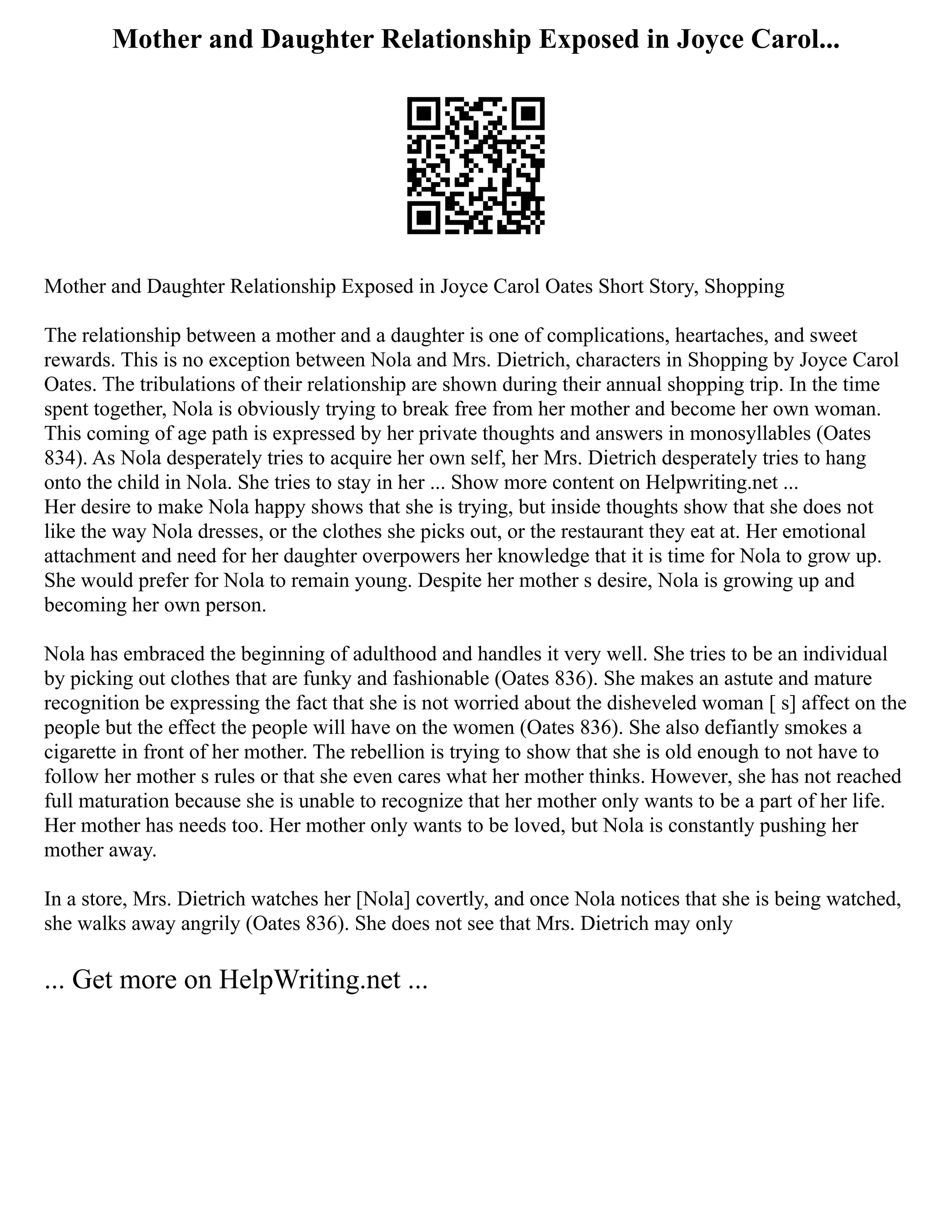 Mother and Daughter Relationship Exposed in Joyce Carol...
Mother and Daughter Relationship Exposed in Joyce Carol Oates Short Story, Shopping
The relationship between a mother and a daughter is one of complications, heartaches, and sweet
rewards. This is no exception between Nola and Mrs. Dietrich, characters in Shopping by Joyce Carol
Oates. The tribulations of their relationship are shown during their annual shopping trip. In the time
spent together, Nola is obviously trying to break free from her mother and become her own woman.
This coming of age path is expressed by her private thoughts and answers in monosyllables (Oates
834). As Nola desperately tries to acquire her own self, her Mrs. Dietrich desperately tries to hang
onto the child in Nola. She tries to stay in her ... Show more content on Helpwriting.net ...
Her desire to make Nola happy shows that she is trying, but inside thoughts show that she does not
like the way Nola dresses, or the clothes she picks out, or the restaurant they eat at. Her emotional
attachment and need for her daughter overpowers her knowledge that it is time for Nola to grow up.
She would prefer for Nola to remain young. Despite her mother s desire, Nola is growing up and
becoming her own person.
Nola has embraced the beginning of adulthood and handles it very well. She tries to be an individual
by picking out clothes that are funky and fashionable (Oates 836). She makes an astute and mature
recognition be expressing the fact that she is not worried about the disheveled woman [ s] affect on the
people but the effect the people will have on the women (Oates 836). She also defiantly smokes a
cigarette in front of her mother. The rebellion is trying to show that she is old enough to not have to
follow her mother s rules or that she even cares what her mother thinks. However, she has not reached
full maturation because she is unable to recognize that her mother only wants to be a part of her life.
Her mother has needs too. Her mother only wants to be loved, but Nola is constantly pushing her
mother away.
In a store, Mrs. Dietrich watches her [Nola] covertly, and once Nola notices that she is being watched,
she walks away angrily (Oates 836). She does not see that Mrs. Dietrich may only
... Get more on HelpWriting.net ...
 