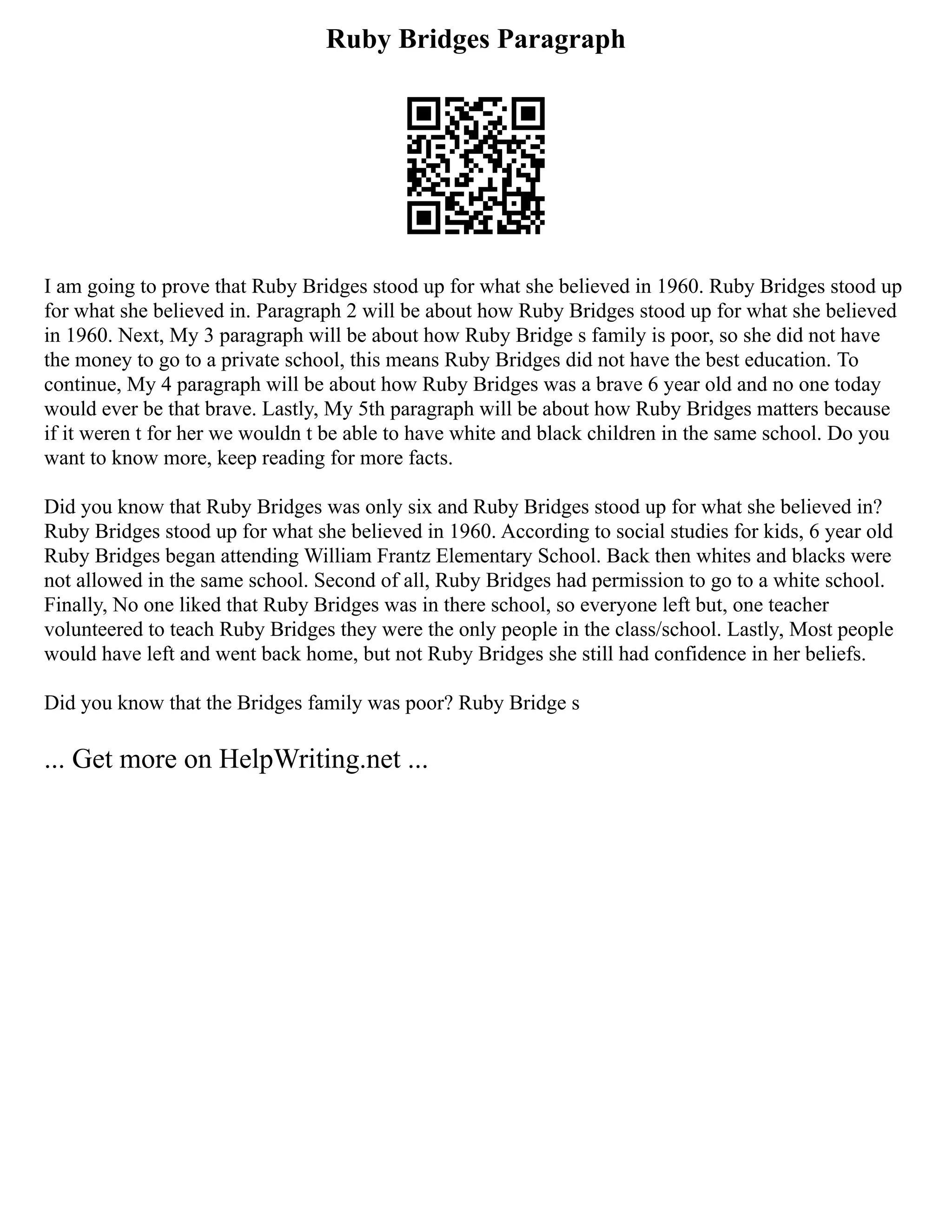 Ruby Bridges Paragraph
I am going to prove that Ruby Bridges stood up for what she believed in 1960. Ruby Bridges stood up
for what she believed in. Paragraph 2 will be about how Ruby Bridges stood up for what she believed
in 1960. Next, My 3 paragraph will be about how Ruby Bridge s family is poor, so she did not have
the money to go to a private school, this means Ruby Bridges did not have the best education. To
continue, My 4 paragraph will be about how Ruby Bridges was a brave 6 year old and no one today
would ever be that brave. Lastly, My 5th paragraph will be about how Ruby Bridges matters because
if it weren t for her we wouldn t be able to have white and black children in the same school. Do you
want to know more, keep reading for more facts.
Did you know that Ruby Bridges was only six and Ruby Bridges stood up for what she believed in?
Ruby Bridges stood up for what she believed in 1960. According to social studies for kids, 6 year old
Ruby Bridges began attending William Frantz Elementary School. Back then whites and blacks were
not allowed in the same school. Second of all, Ruby Bridges had permission to go to a white school.
Finally, No one liked that Ruby Bridges was in there school, so everyone left but, one teacher
volunteered to teach Ruby Bridges they were the only people in the class/school. Lastly, Most people
would have left and went back home, but not Ruby Bridges she still had confidence in her beliefs.
Did you know that the Bridges family was poor? Ruby Bridge s
... Get more on HelpWriting.net ...
 