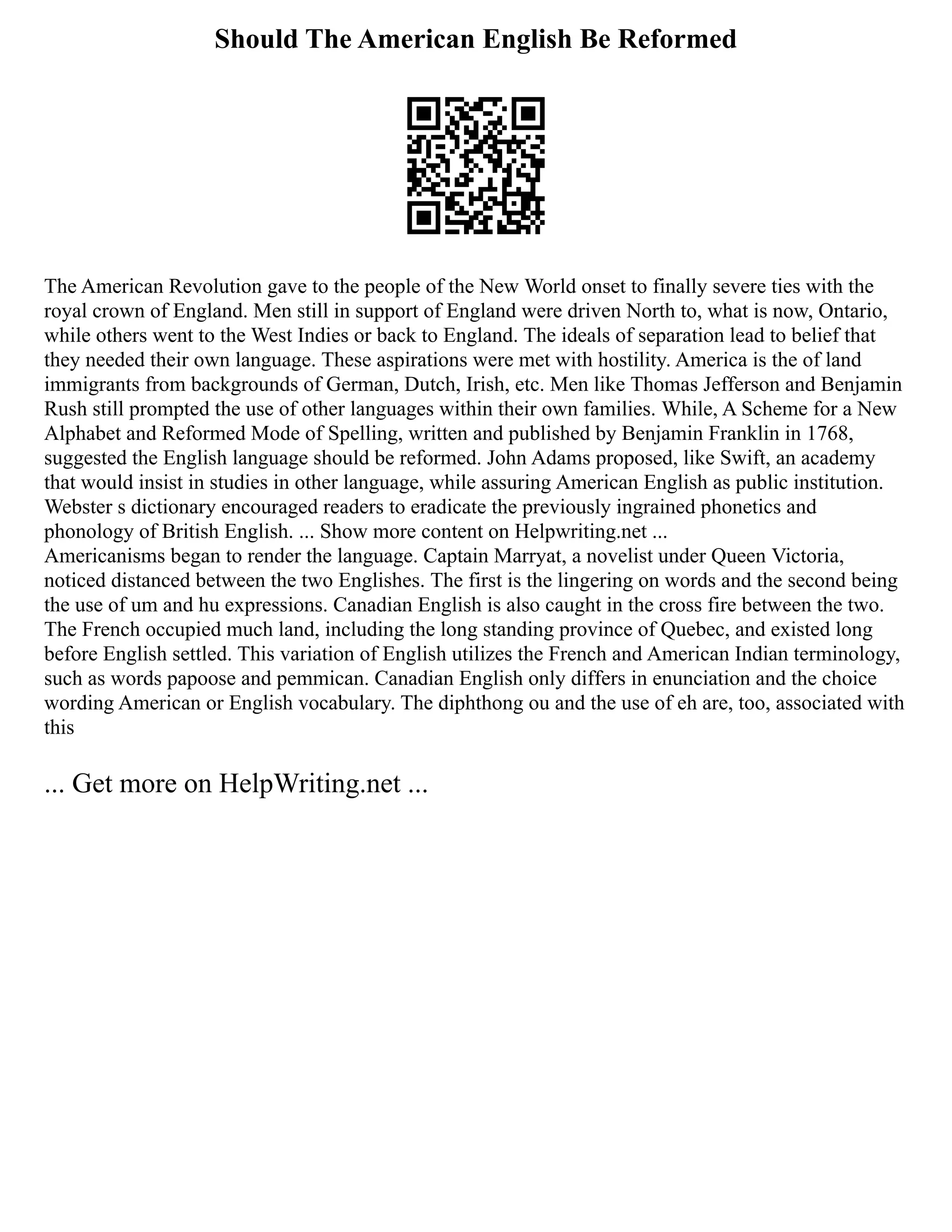 Should The American English Be Reformed
The American Revolution gave to the people of the New World onset to finally severe ties with the
royal crown of England. Men still in support of England were driven North to, what is now, Ontario,
while others went to the West Indies or back to England. The ideals of separation lead to belief that
they needed their own language. These aspirations were met with hostility. America is the of land
immigrants from backgrounds of German, Dutch, Irish, etc. Men like Thomas Jefferson and Benjamin
Rush still prompted the use of other languages within their own families. While, A Scheme for a New
Alphabet and Reformed Mode of Spelling, written and published by Benjamin Franklin in 1768,
suggested the English language should be reformed. John Adams proposed, like Swift, an academy
that would insist in studies in other language, while assuring American English as public institution.
Webster s dictionary encouraged readers to eradicate the previously ingrained phonetics and
phonology of British English. ... Show more content on Helpwriting.net ...
Americanisms began to render the language. Captain Marryat, a novelist under Queen Victoria,
noticed distanced between the two Englishes. The first is the lingering on words and the second being
the use of um and hu expressions. Canadian English is also caught in the cross fire between the two.
The French occupied much land, including the long standing province of Quebec, and existed long
before English settled. This variation of English utilizes the French and American Indian terminology,
such as words papoose and pemmican. Canadian English only differs in enunciation and the choice
wording American or English vocabulary. The diphthong ou and the use of eh are, too, associated with
this
... Get more on HelpWriting.net ...
 