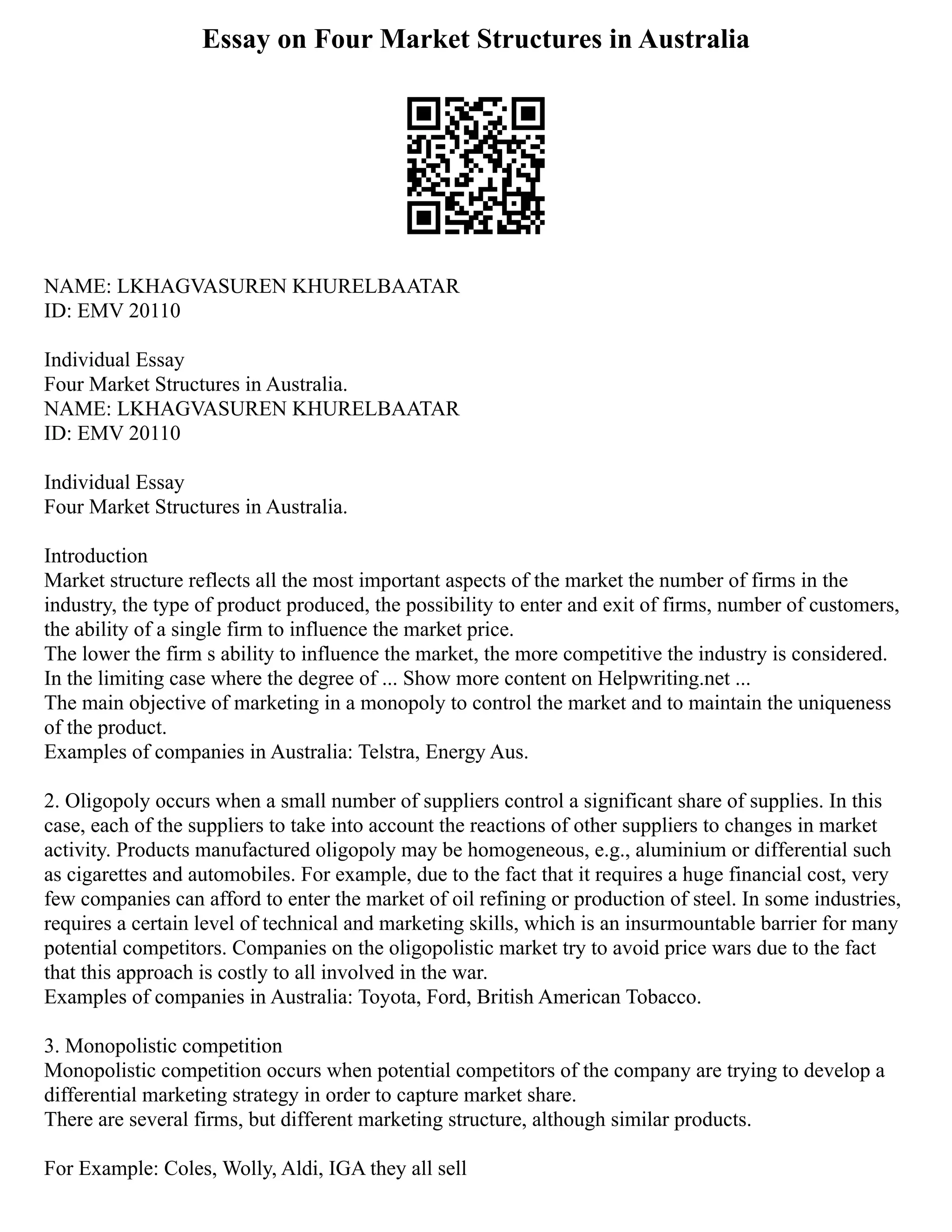 Essay on Four Market Structures in Australia
NAME: LKHAGVASUREN KHURELBAATAR
ID: EMV 20110
Individual Essay
Four Market Structures in Australia.
NAME: LKHAGVASUREN KHURELBAATAR
ID: EMV 20110
Individual Essay
Four Market Structures in Australia.
Introduction
Market structure reflects all the most important aspects of the market the number of firms in the
industry, the type of product produced, the possibility to enter and exit of firms, number of customers,
the ability of a single firm to influence the market price.
The lower the firm s ability to influence the market, the more competitive the industry is considered.
In the limiting case where the degree of ... Show more content on Helpwriting.net ...
The main objective of marketing in a monopoly to control the market and to maintain the uniqueness
of the product.
Examples of companies in Australia: Telstra, Energy Aus.
2. Oligopoly occurs when a small number of suppliers control a significant share of supplies. In this
case, each of the suppliers to take into account the reactions of other suppliers to changes in market
activity. Products manufactured oligopoly may be homogeneous, e.g., aluminium or differential such
as cigarettes and automobiles. For example, due to the fact that it requires a huge financial cost, very
few companies can afford to enter the market of oil refining or production of steel. In some industries,
requires a certain level of technical and marketing skills, which is an insurmountable barrier for many
potential competitors. Companies on the oligopolistic market try to avoid price wars due to the fact
that this approach is costly to all involved in the war.
Examples of companies in Australia: Toyota, Ford, British American Tobacco.
3. Monopolistic competition
Monopolistic competition occurs when potential competitors of the company are trying to develop a
differential marketing strategy in order to capture market share.
There are several firms, but different marketing structure, although similar products.
For Example: Coles, Wolly, Aldi, IGA they all sell
 