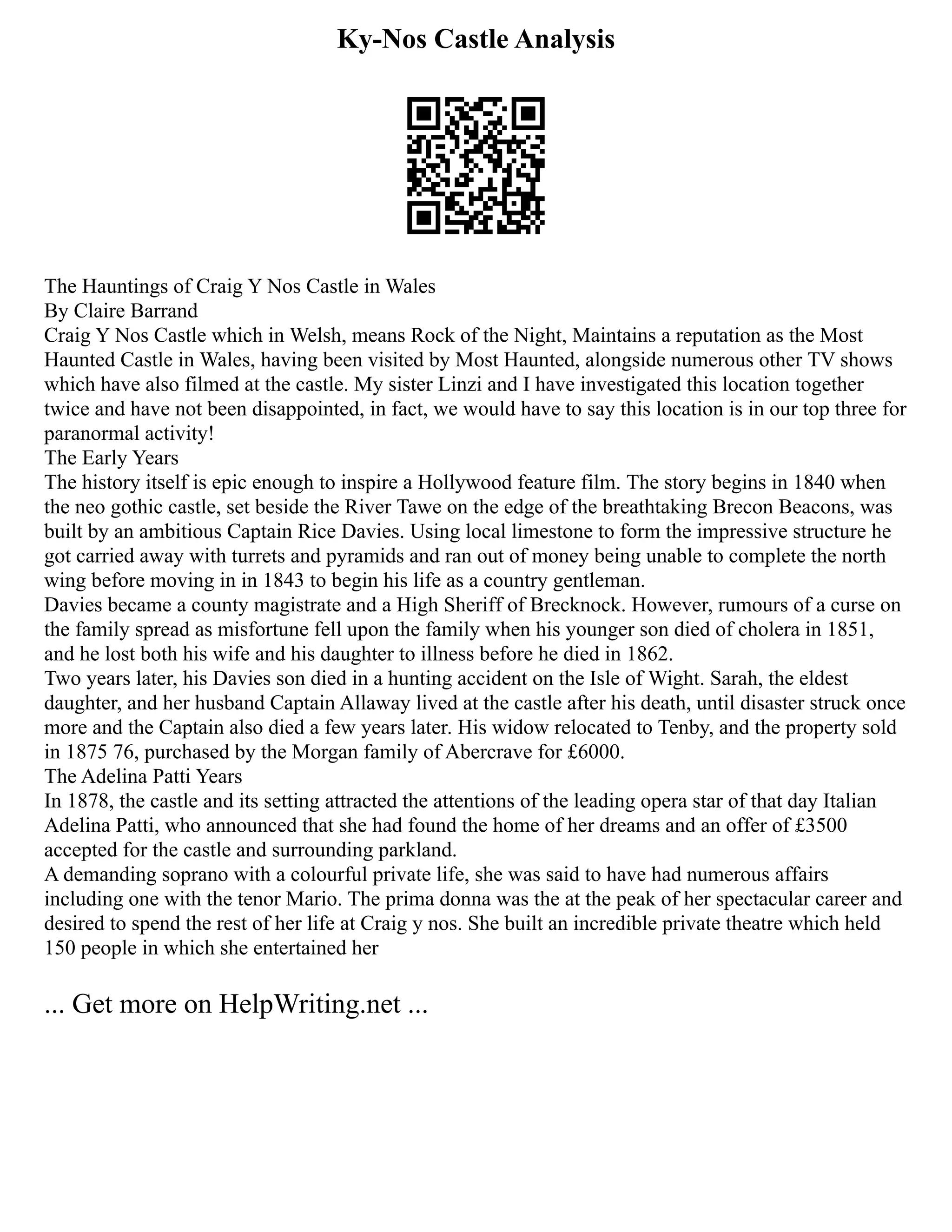 Ky-Nos Castle Analysis
The Hauntings of Craig Y Nos Castle in Wales
By Claire Barrand
Craig Y Nos Castle which in Welsh, means Rock of the Night, Maintains a reputation as the Most
Haunted Castle in Wales, having been visited by Most Haunted, alongside numerous other TV shows
which have also filmed at the castle. My sister Linzi and I have investigated this location together
twice and have not been disappointed, in fact, we would have to say this location is in our top three for
paranormal activity!
The Early Years
The history itself is epic enough to inspire a Hollywood feature film. The story begins in 1840 when
the neo gothic castle, set beside the River Tawe on the edge of the breathtaking Brecon Beacons, was
built by an ambitious Captain Rice Davies. Using local limestone to form the impressive structure he
got carried away with turrets and pyramids and ran out of money being unable to complete the north
wing before moving in in 1843 to begin his life as a country gentleman.
Davies became a county magistrate and a High Sheriff of Brecknock. However, rumours of a curse on
the family spread as misfortune fell upon the family when his younger son died of cholera in 1851,
and he lost both his wife and his daughter to illness before he died in 1862.
Two years later, his Davies son died in a hunting accident on the Isle of Wight. Sarah, the eldest
daughter, and her husband Captain Allaway lived at the castle after his death, until disaster struck once
more and the Captain also died a few years later. His widow relocated to Tenby, and the property sold
in 1875 76, purchased by the Morgan family of Abercrave for £6000.
The Adelina Patti Years
In 1878, the castle and its setting attracted the attentions of the leading opera star of that day Italian
Adelina Patti, who announced that she had found the home of her dreams and an offer of £3500
accepted for the castle and surrounding parkland.
A demanding soprano with a colourful private life, she was said to have had numerous affairs
including one with the tenor Mario. The prima donna was the at the peak of her spectacular career and
desired to spend the rest of her life at Craig y nos. She built an incredible private theatre which held
150 people in which she entertained her
... Get more on HelpWriting.net ...
 