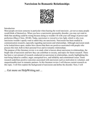 Narcissism In Romantic Relationships
Introduction
Most people envision someone in particular when hearing the word narcissist , yet not as many people
would think of themselves. When you have a narcissistic personality disorder, you may not want to
think that anything could be wrong because doing so wouldn t fit with your self image of power and
perfection (Mayo Clinic, 20140). Today, narcissism is viewed in a low light, which is why even
narcissists wouldn t openly want to admit they are narcissistic. Narcissism has been studied in
communication research, especially regarding narcissism and relationships. Although narcissism tends
to be looked down upon, studies have shown that there are positives associated with people who
possess this trait, both in their personal lives and in romantic relationships.
The purpose of this literature review is to study what is known about narcissism in relationships, the
bright side of narcissists and how they can contribute to society, and topics for future research. There
has been a vast amount of research conducted on narcissism in relationships, mostly highlighting this
trait being linked to conflict, anger, unrequited love, and infidelity and commitment issues. Some
research underlines positive outcomes associated with narcissism such as motivation to volunteer, and
unquestionable trust in romantic partners. In this literature review I will discuss current research on
this topic. I will first explain the background of narcissism and define the disorder. Next, I will
... Get more on HelpWriting.net ...
 