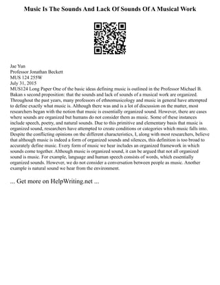 Music Is The Sounds And Lack Of Sounds Of A Musical Work
Jae Yun
Professor Jonathan Beckett
MUS 124 255W
July 31, 2015
MUS124 Long Paper One of the basic ideas defining music is outlined in the Professor Michael B.
Bakan s second proposition: that the sounds and lack of sounds of a musical work are organized.
Throughout the past years, many professors of ethnomusicology and music in general have attempted
to define exactly what music is. Although there was and is a lot of discussion on the matter, most
researchers began with the notion that music is essentially organized sound. However, there are cases
where sounds are organized but humans do not consider them as music. Some of these instances
include speech, poetry, and natural sounds. Due to this primitive and elementary basis that music is
organized sound, researchers have attempted to create conditions or categories which music falls into.
Despite the conflicting opinions on the different characteristics, I, along with most researchers, believe
that although music is indeed a form of organized sounds and silences, this definition is too broad to
accurately define music. Every form of music we hear includes an organized framework in which
sounds come together. Although music is organized sound, it can be argued that not all organized
sound is music. For example, language and human speech consists of words, which essentially
organized sounds. However, we do not consider a conversation between people as music. Another
example is natural sound we hear from the environment.
... Get more on HelpWriting.net ...
 