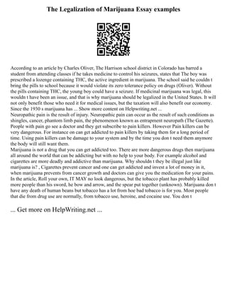 The Legalization of Marijuana Essay examples
According to an article by Charles Oliver, The Harrison school district in Colorado has barred a
student from attending classes if he takes medicine to control his seizures, states that The boy was
prescribed a lozenge containing THC, the active ingredient in marijuana. The school said he couldn t
bring the pills to school because it would violate its zero tolerance policy on drugs (Oliver). Without
the pills containing THC, the young boy could have a seizure. If medicinal marijuana was legal, this
wouldn t have been an issue, and that is why marijuana should be legalized in the United States. It will
not only benefit those who need it for medical issues, but the taxation will also benefit our economy.
Since the 1930 s marijuana has ... Show more content on Helpwriting.net ...
Neuropathic pain is the result of injury. Neuropathic pain can occur as the result of such conditions as
shingles, cancer, phantom limb pain, the phenomenon known as entrapment neuropath (The Gazette).
People with pain go see a doctor and they get subscribe to pain killers. However Pain killers can be
very dangerous. For instance on can get addicted to pain killers by taking them for a long period of
time. Using pain killers can be damage to your system and by the time you don t need them anymore
the body will still want them.
Marijuana is not a drug that you can get addicted too. There are more dangerous drugs then marijuana
all around the world that can be addicting but with no help to your body. For example alcohol and
cigarettes are more deadly and addictive than marijuana. Why shouldn t they be illegal just like
marijuana is? , Cigarettes prevent cancer and one can get addicted and invest a lot of money in it,
when marijuana prevents from cancer growth and doctors can give you the medication for your pains.
In the article, Roll your own, IT MAY no look dangerous, but the tobacco plant has probably killed
more people than his sword, he bow and arrow, and the spear put together (unknown). Marijuana don t
have any death of human beans but tobacco has a lot from hoe bad tobacco is for you. Most people
that die from drug use are normally, from tobacco use, heroine, and cocaine use. You don t
... Get more on HelpWriting.net ...
 