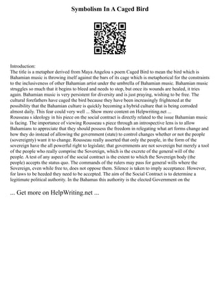 Symbolism In A Caged Bird
Introduction:
The title is a metaphor derived from Maya Angelou s poem Caged Bird to mean the bird which is
Bahamian music is throwing itself against the bars of its cage which is metaphorical for the constraints
to the inclusiveness of other Bahamian artist under the umbrella of Bahamian music. Bahamian music
struggles so much that it begins to bleed and needs to stop, but once its wounds are healed, it tries
again. Bahamian music is very persistent for diversity and is just praying, wishing to be free. The
cultural forefathers have caged the bird because they have been increasingly frightened at the
possibility that the Bahamian culture is quickly becoming a hybrid culture that is being corroded
almost daily. This fear could very well ... Show more content on Helpwriting.net ...
Rousseau s ideology in his piece on the social contract is directly related to the issue Bahamian music
is facing. The importance of viewing Rousseau s piece through an introspective lens is to allow
Bahamians to appreciate that they should possess the freedom in relegating what art forms change and
how they do instead of allowing the government (state) to control changes whether or not the people
(sovereignty) want it to change. Rousseau really asserted that only the people, in the form of the
sovereign have the all powerful right to legislate; that governments are not sovereign but merely a tool
of the people who really comprise the Sovereign, which is the excrete of the general will of the
people. A test of any aspect of the social contract is the extent to which the Sovereign body (the
people) accepts the status quo. The commands of the rulers may pass for general wills where the
Sovereign, even while free to, does not oppose them. Silence is taken to imply acceptance. However,
for laws to be heeded they need to be accepted. The aim of the Social Contract is to determine a
legitimate political authority. In the Bahamas this authority is the elected Government on the
... Get more on HelpWriting.net ...
 
