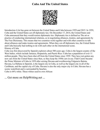 Cuba And The United States
Introduction A lot has gone on between the United States and Cuba between 1959 and 2015. In 1959,
Cuba and the United States cut off diplomatic ties. On December 17, 2014, the United States and
Cuba announced that they would restore diplomatic ties. Diplomatic ties is defined as The art or
practice of conducting international relations, as in negotiating alliances, treaties, and agreements by
The Free Dictionary. This means that two countries work together and with other countries to talk
about alliances and make treaties and agreements. When they cut off diplomatic ties, the United States
and Cuba basically had nothing to do with each other on the international scene.
History of Cuba
Cuba was first discovered by Spanish explorers about 500 years ago. Cuba is the largest country of the
West Indies, which include Jamaica, Hispaniola, and Puerto Rico. Cuba has a population of over 11
million people. They have been shut off from the United States since 1959. They have not gotten any
new cars from the United States since then, so they keep the 1950s cars in use. Fidel Castro became
the Prime Minister of Cuba in 1959 after seizing Havana and overthrowing Fulgencio Batista.
Havana, La Habana in Spanish, is the largest city in Cuba, as well as the largest city in all of the
Caribbean, and the capital city of Cuba. Havana is also the only major city in Cuba. Havana has a
scenic waterfront and is surrounded by beaches.
Cuba is 64% white. These whites used to own African
... Get more on HelpWriting.net ...
 
