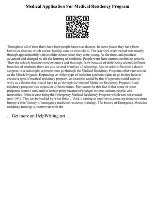 Medical Application For Medical Residency Program
Throughout all of time there have been people known as doctors. In some places they have been
known as shaman, witch doctor, healing man, or even cleric. The way they were trained was usually
through apprenticeship with an older doctor when they were young. As the times and practices
advanced and changed so did the learning of medicine. People went from apprenticeships to schools.
Then the schools became more extensive and thorough. Now because of there being several different
branches of medicine there are also several branches of schooling. And in order to become a doctor,
surgeon, or a radiologist a person must go through the Medical Residency Program, otherwise known
as the Match Program. Depending on which type of medicine a person wants to go in they have to
choose a type of medical residency program, an example would be that if a person would want to
work as a doctor they would have to go through the Internal Medicine Residency Program. Each
residency program was created at different times. The reason for this fact is that some of these
programs weren t need until a certain point because of changes in time, culture, people, and
necessities. Point in case being the Emergency Medical Residency Program which was not created
until 1961. This can be backed by what Brian J. Zink s writing at http://www.emra.org/resources/emra
history/a brief history of emergency medicine residency training/. The history of Emergency Medicine
residency training is interwoven with the
... Get more on HelpWriting.net ...
 