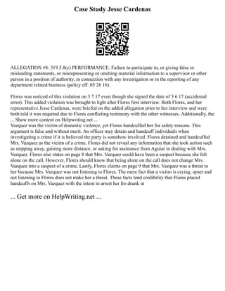 Case Study Jesse Cardenas
ALLEGATION #4: 319.5.8(c) PERFORMANCE: Failure to participate in, or giving false or
misleading statements, or misrepresenting or omitting material information to a supervisor or other
person in a position of authority, in connection with any investigation or in the reporting of any
department related business (policy eff. 05 26 16).
Flores was noticed of this violation on 3 7 17 even though she signed the date of 3 6 17 (accidental
error). This added violation was brought to light after Flores first interview. Both Flores, and her
representative Jesse Cardenas, were briefed on the added allegation prior to her interview and were
both told it was required due to Flores conflicting testimony with the other witnesses. Additionally, the
... Show more content on Helpwriting.net ...
Vazquez was the victim of domestic violence, yet Flores handcuffed her for safety reasons. This
argument is false and without merit. An officer may detain and handcuff individuals when
investigating a crime if it is believed the party is somehow involved. Flores detained and handcuffed
Mrs. Vazquez as the victim of a crime. Flores did not reveal any information that she took action such
as stepping away, gaining more distance, or asking for assistance from Aguiar in dealing with Mrs.
Vazquez. Flores also states on page 8 that Mrs. Vazquez could have been a suspect because she felt
alone on the call. However, Flores should know that being alone on the call does not change Mrs.
Vazquez into a suspect of a crime. Lastly, Flores claims on page 9 that Mrs. Vazquez was a threat to
her because Mrs. Vazquez was not listening to Flores. The mere fact that a victim is crying, upset and
not listening to Flores does not make her a threat. These facts lend credibility that Flores placed
handcuffs on Mrs. Vazquez with the intent to arrest her fro drunk in
... Get more on HelpWriting.net ...
 