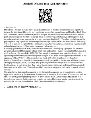 Analysis Of Steve Biko And Steve Biko
1. Introduction
Steve Biko s political thought draws a significant amount of its ideas from Franz Fanon s political
thought. In fact, Steve Biko in his only publicised works often quotes Fanon and his ideas. Both Biko
and Fanon share similarities in their political thought. Such similarity is seen in their belief on how
political emancipation should be achieved. Biko, in similar respect to Fanon, is of the opinion that
mental emancipation is a prerequisite to being emancipated politically. Therefore psychology and the
psyche play a very significant role in the political thought of Steve Biko and Franz Fanon. This essay
will seek to explain, in light of Biko s political thought, how mental emancipation is a precondition to
political emancipation. ... Show more content on Helpwriting.net ...
Referring again to his book, Biko makes reference to Fanon s writings by saying that the apartheid
government emptied black people s brain of all form and content , merely reducing the black man to a
shell, a shadow of a man (Biko, 1978: 31). Psychological oppression was very significant to the
apartheid government because the most potent weapon in the hands of the oppressor is the mind of the
oppressed (Biko, 1978: 74). This refers to what Hook (2004: 85) describes as psychopolitics .
Psychopolitics refers to the critical awareness of the role that political factors play within the domain
of the psychological (Hook, 2004: 85). The apartheid government manipulated the minds of black
South Africans in such a way that they viewed themselves as incomplete and insignificant, especially
in relation to the white man. This made the black man easier to oppress politically, economically and
socially.
One could argue that mental oppression or psychological oppression is a precondition to political
oppression, particularly the oppression that occurred in apartheid South Africa. If one accepts such an
idea, one can begin to see the importance of Steve Biko s Black Consciousness Movement. It is
through consciousness that freedom can be achieved by the black man. Mental emancipation is the
necessity for political emancipation. Black Consciousness is what is needed
... Get more on HelpWriting.net ...
 