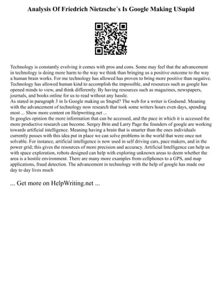 Analysis Of Friedrich Nietzsche´s Is Google Making USupid
Technology is constantly evolving it comes with pros and cons. Some may feel that the advancement
in technology is doing more harm to the way we think than bringing us a positive outcome to the way
a human brain works. For me technology has allowed has proven to bring more positive than negative.
Technology has allowed human kind to accomplish the impossible, and resources such as google has
opened minds to view, and think differently. By having resources such as magazines, newspapers,
journals, and books online for us to read without any hassle.
As stated in paragraph 3 in Is Google making us Stupid? The web for a writer is Godsend. Meaning
with the advancement of technology now research that took some writers hours even days, spending
most ... Show more content on Helpwriting.net ...
In googles opinion the more information that can be accessed, and the pace in which it is accessed the
more productive research can become. Sergey Brin and Larry Page the founders of google are working
towards artificial intelligence. Meaning having a brain that is smarter than the ones individuals
currently posses with this idea put in place we can solve problems in the world that were once not
solvable. For instance, artificial intelligence is now used in self driving cars, pace makers, and in the
power grid; this gives the resources of more precision and accuracy. Artificial Intelligence can help us
with space exploration, robots designed can help with exploring unknown areas to deem whether the
area is a hostile environment. There are many more examples from cellphones to a GPS, and map
applications, fraud detection. The advancement in technology with the help of google has made our
day to day lives much
... Get more on HelpWriting.net ...
 