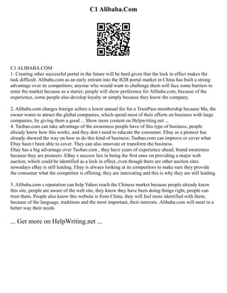 C1 Alibaba.Com
C1 ALIBABA.COM
1. Creating other successful portal in the future will be hard given that the lock in effect makes the
task difficult. Alibaba.com as an early entrant into the B2B portal market in China has built a strong
advantage over its competitors; anyone who would want to challenge them will face some barriers to
enter the market because as a starter, people will show preference for Alibaba.com, because of the
experience, some people also develop loyalty or simply because they know the company.
2. Alibaba.com charges foreign sellers a lower annual fee for a TrustPass membership because Ma, the
owner wants to attract the global companies, which spend most of their efforts on business with large
companies, by giving them a good ... Show more content on Helpwriting.net ...
4. Taobao.com can take advantage of the awareness people have of this type of business, people
already know how this works, and they don t need to educate the consumer. Ebay as a pioneer has
already showed the way on how to do this kind of business; Taobao.com can improve or cover what
Ebay hasn t been able to cover. They can also innovate or transform the business.
Ebay has a big advantage over Taobao.com , they have years of experience ahead, brand awareness
because they are pioneers .EBay s success lies in being the first ones on providing a major web
auction, which could be identified as a lock in effect, even though there are other auction sites
nowadays eBay is still leading. Ebay is always looking at its competitors to make sure they provide
the consumer what the competitor is offering, they are innovating and this is why they are still leading.
5. Alibaba.com s reputation can help Yahoo reach the Chinese market because people already know
this site, people are aware of the web site, they know they have been doing things right, people can
trust them. People also know this website is from China, they will feel more identified with them,
because of the language, traditions and the most important, their interests .Alibaba.com will meet in a
better way their needs
... Get more on HelpWriting.net ...
 
