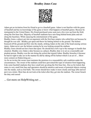Bradley Jones Case
Adam got an invitation from his friend to go to a baseball game. Adam is not familiar with the game
of baseball and has no knowledge of the game or know what happens at baseball games. Because he
immigrated to the United States. His friend purchased some seats just a few rows up from the field,
along the first base line. Majority of baseball stadiums have nets hung behind home plate and not
along the baselines. While enjoying the entertainment of the game.
Bradley Jones, a player got into an argument with the first base umpire who called him out because he
thought he was safe . Bradley got upset and threw his batting helmet to the ground. The helmet
bounced off the ground and flew into the stands, striking Adam on the side of the head causing serious
injury. Adam never saw the helmet coming be he was looking around the stadium.
Bradley Jones should not have been that upset. He should have left it up to the manager to handle that
situation. Bradley owe Adam a duty because as a player, Bradley duty is to act as a reasonable and
prudent person. Bradley was the one doing the action that injured Adam. Bradley breaches it because
he had no right to take act in the manner he did by taking off his helmet which is an act of ... Show
more content on Helpwriting.net ...
As for an invitee the owner must maintain the premises in a reasonability safe condition under the
circumstances. The owner of the stadium could have prevented this type of situation from happening.
Like some baseball stadiums they have small nets up along the first base line. Also as for tickets that
states in very small font fans and spectators should be attentive and aware of potential objects coming
into the stands, such as foul balls. The owner should have make it more clearly and large able and not
put it on a ticket. Most fans do not look at the ticket after they get into the stadium. The owner breach
the duty and caused
... Get more on HelpWriting.net ...
 