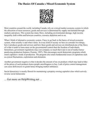 The Basics Of Canada s Mixed Economic System
Most countries around the world, including Canada, rely on a mixed market economy system in which
the allocation of most resources, goods and services is determined by supply and demand through
markets and prices. This system has many flaws, including environmental damage, high income
inequality both within and between countries, resource depletion and so on.
When I think of alternative economic system, I have to go back to the basics of mixed economic
system, what actually is and what it does. In every kind of society we have to consider two things;
how it produces goods and services and how these goods and services are distributed.one of the flaws
of is that it tends to learn more on the governmental control than the freedom of individuals.
Sometimes, government regulations may cost company so much that it put it out of market hence
paralyzing production features (Tsuruta, 1997). This encourages social democratic programs which
retain capitalist s mode of production. The program also retain fundamental issues of capitalism such
as cynical fluctuations, exploitation and alienation.
Another government negative is that it decides the amount of tax on products which may lead to hike
of the prices of such products hence people unwillingness to buy. Lack of price control management
can cause deficiencies in goods hence bringing market imbalance.
Social democracy is mostly flawed for maintaining a property owning capitalist class which actively
reverse social democratic
... Get more on HelpWriting.net ...
 