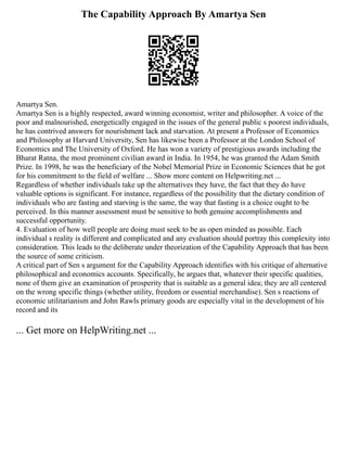 The Capability Approach By Amartya Sen
Amartya Sen.
Amartya Sen is a highly respected, award winning economist, writer and philosopher. A voice of the
poor and malnourished, energetically engaged in the issues of the general public s poorest individuals,
he has contrived answers for nourishment lack and starvation. At present a Professor of Economics
and Philosophy at Harvard University, Sen has likewise been a Professor at the London School of
Economics and The University of Oxford. He has won a variety of prestigious awards including the
Bharat Ratna, the most prominent civilian award in India. In 1954, he was granted the Adam Smith
Prize. In 1998, he was the beneficiary of the Nobel Memorial Prize in Economic Sciences that he got
for his commitment to the field of welfare ... Show more content on Helpwriting.net ...
Regardless of whether individuals take up the alternatives they have, the fact that they do have
valuable options is significant. For instance, regardless of the possibility that the dietary condition of
individuals who are fasting and starving is the same, the way that fasting is a choice ought to be
perceived. In this manner assessment must be sensitive to both genuine accomplishments and
successful opportunity.
4. Evaluation of how well people are doing must seek to be as open minded as possible. Each
individual s reality is different and complicated and any evaluation should portray this complexity into
consideration. This leads to the deliberate under theorization of the Capability Approach that has been
the source of some criticism.
A critical part of Sen s argument for the Capability Approach identifies with his critique of alternative
philosophical and economics accounts. Specifically, he argues that, whatever their specific qualities,
none of them give an examination of prosperity that is suitable as a general idea; they are all centered
on the wrong specific things (whether utility, freedom or essential merchandise). Sen s reactions of
economic utilitarianism and John Rawls primary goods are especially vital in the development of his
record and its
... Get more on HelpWriting.net ...
 