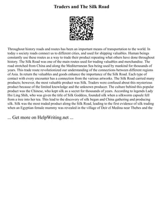 Traders and The Silk Road
Throughout history roads and routes has been an important means of transportation to the world. In
today s society roads connect us to different cities, and used for shipping valuables. Human beings
constantly use these routes as a way to trade their product repeating what others have done throughout
history. The Silk Road was one of the main routes used for trading valuables and merchandise. The
road stretched from China and along the Mediterranean Sea being used by mankind for thousands of
years. This trade route revolutionized our understanding of the connections between different regions
of Asia. In return the valuables and goods enhance the importance of the Silk Road. Each type of
contact with every encounter has a connection from the various artworks. The Silk Road carried many
products; however, the most valuable product was Silk. Traders were confused about this mysterious
product because of the limited knowledge and the unknown producer. The culture behind this popular
product was the Chinese, who kept silk as a secret for thousands of years. According to legends Lady
Hsi Ling Shih, who was given the title of Silk Goddess, founded silk when a silkworm capsule fell
from a tree into her tea. This lead to the discovery of silk began and China gathering and producing
silk. Silk was the most traded product along the Silk Road, leading to the first evidence of silk trading
when an Egyptian female mummy was revealed in the village of Deir el Medina near Thebes and the
... Get more on HelpWriting.net ...
 