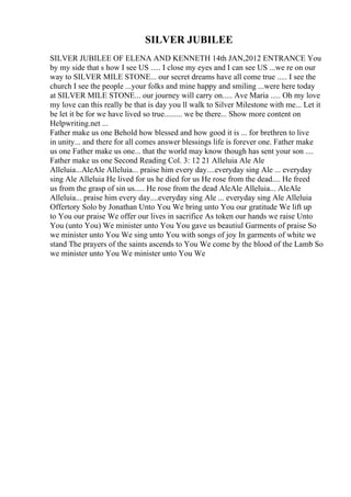 SILVER JUBILEE
SILVER JUBILEE OF ELENA AND KENNETH 14th JAN,2012 ENTRANCE You
by my side that s how I see US ..... I close my eyes and I can see US ...we re on our
way to SILVER MILE STONE... our secret dreams have all come true ..... I see the
church I see the people ...your folks and mine happy and smiling ...were here today
at SILVER MILE STONE... our journey will carry on..... Ave Maria ..... Oh my love
my love can this really be that is day you ll walk to Silver Milestone with me... Let it
be let it be for we have lived so true......... we be there... Show more content on
Helpwriting.net ...
Father make us one Behold how blessed and how good it is ... for brethren to live
in unity... and there for all comes answer blessings life is forever one. Father make
us one Father make us one... that the world may know though has sent your son ....
Father make us one Second Reading Col. 3: 12 21 Alleluia Ale Ale
Alleluia...AleAle Alleluia... praise him every day....everyday sing Ale ... everyday
sing Ale Alleluia He lived for us he died for us He rose from the dead.... He freed
us from the grasp of sin us..... He rose from the dead AleAle Alleluia... AleAle
Alleluia... praise him every day....everyday sing Ale ... everyday sing Ale Alleluia
Offertory Solo by Jonathan Unto You We bring unto You our gratitude We lift up
to You our praise We offer our lives in sacrifice As token our hands we raise Unto
You (unto You) We minister unto You You gave us beautiul Garments of praise So
we minister unto You We sing unto You with songs of joy In garments of white we
stand The prayers of the saints ascends to You We come by the blood of the Lamb So
we minister unto You We minister unto You We
 