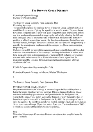 The Brewery Group Denmark
Exploring Corporate Strategy
CLASSIC CASE STUDIES
The Brewery Group Denmark: Faxe, Ceres and Thor
Flemming Agersnap
The case study explains the strategic moves of Brewery Group Denmark (BGD), a
small Danish brewery п¬Ѓghting for a position in a world market. The case shows
how small companies can co exist with giant competitors in an international context
and how a coherent international strategy can be built whilst allowing for different
local strategies. BGD is an example of a п¬Ѓrm which has achieved a distinctive
position in a highly competitive industry by focusing on importing Danish beer into
selected markets, through a network of alliances. The case provides an opportunity to
consider the strengths and weaknesses of the company s ... Show more content on
Helpwriting.net ...
Carlsberg owned 38 per cent of the predominantly nonvoting B shares of Ceres, but
without a seat on the board of the company. Carlsberg declared that it had no wish
for a more active role in the management of Ceres or BGD, rather its involvement
was said to be an investment for п¬Ѓnancial reasons. Others argued that the
investment could be seen as a defensive investment guarding against a foreign
acquisition of Ceres.
Exhibit 2 Organisation diagram (simpliп¬Ѓed)
Exploring Corporate Strategy by Johnson, Scholes Whittington
2
The Brewery Group Denmark: Faxe, Ceres and Thor
INTERNATIONAL DEVELOPMENT
Despite the dominance of Carlsberg, in its annual report BGD could lay claim to
being the largest Scandinavian beer exporter. This was because Carlsberg placed
emphasis on licensing agreements or local production for its foreign markets,
while BGD s strategy was export led: Eighty three out of every hundred bottles of
beer that we produce are sold in foreign markets. By 1995 the percentage of export
sales by region of the world was as follows: western Europe 63 per cent, the Americas
10 per cent, eastern Europe 22 per cent, others 5 per cent. The development of BGD
s operations in some of these markets is now reviewed.
Italy
More than 30 years ago, Ceres entered into co operation with a slaughterhouse for
pork (Tulip) in a
 
