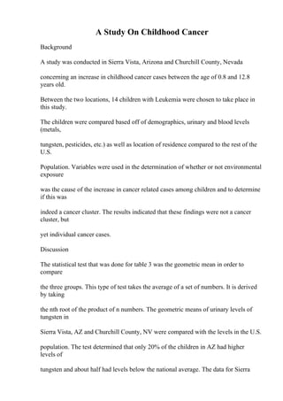 A Study On Childhood Cancer
Background
A study was conducted in Sierra Vista, Arizona and Churchill County, Nevada
concerning an increase in childhood cancer cases between the age of 0.8 and 12.8
years old.
Between the two locations, 14 children with Leukemia were chosen to take place in
this study.
The children were compared based off of demographics, urinary and blood levels
(metals,
tungsten, pesticides, etc.) as well as location of residence compared to the rest of the
U.S.
Population. Variables were used in the determination of whether or not environmental
exposure
was the cause of the increase in cancer related cases among children and to determine
if this was
indeed a cancer cluster. The results indicated that these findings were not a cancer
cluster, but
yet individual cancer cases.
Discussion
The statistical test that was done for table 3 was the geometric mean in order to
compare
the three groups. This type of test takes the average of a set of numbers. It is derived
by taking
the nth root of the product of n numbers. The geometric means of urinary levels of
tungsten in
Sierra Vista, AZ and Churchill County, NV were compared with the levels in the U.S.
population. The test determined that only 20% of the children in AZ had higher
levels of
tungsten and about half had levels below the national average. The data for Sierra
 