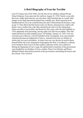 A Brief Biography of Ivan the Terrible
Ivan IV Vasilyevich (1530 1584), was the first of two children of Basil III and
Elena Glinskaya. Ivan came into the world on August 25, 1530. Nearly a year after
this Ivan s father died when he was only three. Basil had died due to a small, little
pimple on his thigh that had developed into a deadly sore. Basil requested at his
deathbed that his son Ivan would become the ruler of Russiawhen he became a man
at age 15. Once Basil died the boyars took over Russia, denying Ivan s right to the
throne. Ivan s mother then with other trusted boyars took over the ruling party.
Elena was able to successfully rule Russia for four years, until she died suddenly in
1538, apparently from poisoning, leaving eight year old Ivan an orphan. They had
ended and that Ivan had complete power. On Sunday, January 16, 1547, Ivan was
crowned czar in Moscow s lavish Cathedral of the Assumption. Ivan soon married
Anastasia Romanovna Zakharyina Yurueva. Anastasia bore him six children of
whom only two survived infancy. At times Ivan was very devote; he used to throw
himself before the icons, banging his head against the floor. It resulted in a callosity
at his forehead. Once Ivan even did a public confession of his sins in Moscow.
During the beginning of Ivan s reign, the administrative functions of the government
were handled by two brothers of Ivan s mother, Prince Yuri Glinsky and Prince
Mikhail Glinsky abused their position in the government, mistreating the boyars and
the citizens. Ivan vowed to
 
