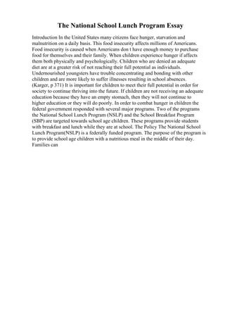 The National School Lunch Program Essay
Introduction In the United States many citizens face hunger, starvation and
malnutrition on a daily basis. This food insecurity affects millions of Americans.
Food insecurity is caused when Americans don t have enough money to purchase
food for themselves and their family. When children experience hunger if affects
them both physically and psychologically. Children who are denied an adequate
diet are at a greater risk of not reaching their full potential as individuals.
Undernourished youngsters have trouble concentrating and bonding with other
children and are more likely to suffer illnesses resulting in school absences.
(Karger, p 371) It is important for children to meet their full potential in order for
society to continue thriving into the future. If children are not receiving an adequate
education because they have an empty stomach, then they will not continue to
higher education or they will do poorly. In order to combat hunger in children the
federal government responded with several major programs. Two of the programs
the National School Lunch Program (NSLP) and the School Breakfast Program
(SBP) are targeted towards school age children. These programs provide students
with breakfast and lunch while they are at school. The Policy The National School
Lunch Program(NSLP) is a federally funded program. The purpose of the program is
to provide school age children with a nutritious meal in the middle of their day.
Families can
 