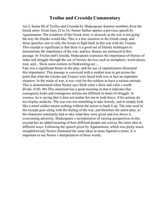 Troilus and Cressida Commentary
Act I, Scene III of Troilus and Cressida by Shakespeare features members from the
Greek army. From lines 22 to 54, Nestor further applies a previous speech by
Agamemnon. The condition of the Greek army is stressed, as the war is not going
the way the Greeks would like. This is a dire situation in the Greek camp, and
these speeches aim to rally the troops to fight back in this war with the Trojans.
This excerpt is significant in that there is a good use of literary techniques to
demonstrate the importance of the war, and key themes are portrayed in this
passage. In Troilus and Cressida, Shakespeare expresses the importance of themes of
order and struggle through the use of literary devices such as metaphors, word choice,
tone, and... Show more content on Helpwriting.net ...
Fate was a significant theme in the play, and the use of capitalization illustrated
this importance. This passage is conveyed with a somber tone to get across the
point that what the Greeks and Trojans were faced with was in fact an important
situation. In the midst of war, it was vital for the soldiers to have a serious attitude.
This is demonstrated when Nestor says Doth valor s show and valor s worth
divide. (I:III: 46) This statement has a great meaning in that it indicates that
courageous looks and courageous actions are different in times of struggle. In
essence, he is saying that it does not matter for one to look brave, if his actions do
not display audacity. The war was not something to take loosely, and to simply look
like a smart soldier means nothing without the action to back it up. The tone used in
the excerpt goes along with the feeling of the war, and therefore the entire play, as
the characters constantly had to take what they were given and rise above it,
overcoming adversity. Shakespeare s incorporation of varying perspectives in this
excerpt has an added meaning of how different people can convey the same idea in
different ways. Following the speech given by Agamemnon, which was pretty much
straightforward, Nestor illustrated the same ideas in more figurative terms. It is
important to see Nestor s interpretation of these words,
 
