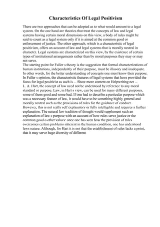 Characteristics Of Legal Positivism
There are two approaches that can be adopted as to what would amount to a legal
system. On the one hand are theories that treat the concepts of law and legal
systems having certain moral dimensions on this view, a body of rules might be
said to count as a legal system only if it is aimed at the common good or
enforcement of justice. The other approach, which is a characteristic of legal
positivism, offers an account of law and legal systems that is morally neutral in
character. Legal systems are characterized on this view, by the existence of certain
types of institutional arrangements rather than by moral purposes they may or may
not serve.
The starting point for Fuller s theory is the suggestion that formal characterizations of
human institutions, independently of their purpose, must be illusory and inadequate.
In other words, for the better understanding of concepts one must know their purpose.
In Fuller s opinion, the characteristic features of legal systems that have provided the
focus for legal positivist as such is ... Show more content on Helpwriting.net ...
L. A. Hart, the concept of law need not be understood by reference to any moral
standard or purpose. Law, in Hart s view, can be used for many different purposes,
some of them good and some bad. If one had to describe a particular purpose which
was a necessary feature of law, it would have to be something highly general and
morally neutral such as the provisions of rules for the guidance of conduct .
However, this is not really self explanatory or fully intelligible and requires a further
explanation. The natural law tradition of thought would supplement such an
explanation of law s purpose with an account of how rules serve justice or the
common good o other values: once one has seen how the provision of rules
overcomes certain problems inherent in the human condition, one has understood
laws nature. Although, for Hart it is not that the establishment of rules lacks a point,
that it may serve huge diversity of different
 