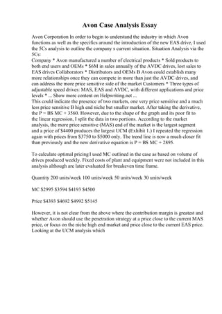 Avon Case Analysis Essay
Avon Corporation In order to begin to understand the industry in which Avon
functions as well as the specifics around the introduction of the new EAS drive, I used
the 5Cs analysis to outline the company s current situation. Situation Analysis via the
5Cs:
Company * Avon manufactured a number of electrical products * Sold products to
both end users and OEMs * $6M in sales annually of the AVDC drives, lost sales to
EAS drives Collaborators * Distributors and OEMs В Avon could establish many
more relationships once they can compete in more than just the AVDC drives, and
can address the more price sensitive side of the market Customers * Three types of
adjustable speed drives: MAS, EAS and AVDC, with different applications and price
levels * ... Show more content on Helpwriting.net ...
This could indicate the presence of two markets, one very price sensitive and a much
less price sensitive В high end niche but smaller market. After taking the derivative,
the P = ВЅ MC + 3560. However, due to the shape of the graph and its poor fit to
the linear regression, I split the data in two portions. According to the market
analysis, the more price sensitive (MAS) end of the market is the largest segment
and a price of $4400 produces the largest UCM (Exhibit 1.) I repeated the regression
again with prices from $3750 to $5000 only. The trend line is now a much closer fit
than previously and the new derivative equation is P = ВЅ MC + 2895.
To calculate optimal pricing I used MC outlined in the case as based on volume of
drives produced weekly. Fixed costs of plant and equipment were not included in this
analysis although are later evaluated for breakeven time frame.
Quantity 200 units/week 100 units/week 50 units/week 30 units/week
MC $2995 $3594 $4193 $4500
Price $4393 $4692 $4992 $5145
However, it is not clear from the above where the contribution margin is greatest and
whether Avon should use the penetration strategy at a price close to the current MAS
price, or focus on the niche high end market and price close to the current EAS price.
Looking at the UCM analysis which
 