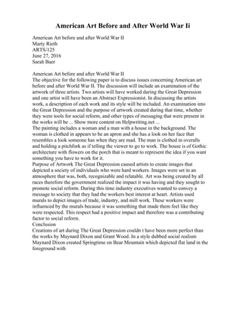 American Art Before and After World War Ii
American Art before and after World War II
Marty Rieth
ARTS/125
June 27, 2016
Sarah Baer
American Art before and after World War II
The objective for the following paper is to discuss issues concerning American art
before and after World War II. The discussion will include an examination of the
artwork of three artists. Two artists will have worked during the Great Depression
and one artist will have been an Abstract Expressionist. In discussing the artists
work, a description of each work and its style will be included. An examination into
the Great Depression and the purpose of artwork created during that time, whether
they were tools for social reform, and other types of messaging that were present in
the works will be ... Show more content on Helpwriting.net ...
The painting includes a woman and a man with a house in the background. The
woman is clothed in appears to be an apron and she has a look on her face that
resembles a look someone has when they are mad. The man is clothed in overalls
and holding a pitchfork as if telling the viewer to go to work. The house is of Gothic
architecture with flowers on the porch that is meant to represent the idea if you want
something you have to work for it.
Purpose of Artwork The Great Depression caused artists to create images that
depicted a society of individuals who were hard workers. Images were set in an
atmosphere that was, both, recognizable and relatable. Art was being created by all
races therefore the government realized the impact it was having and they sought to
promote social reform. During this time industry executives wanted to convey a
message to society that they had the workers best interest at heart. Artists used
murals to depict images of trade, industry, and mill work. These workers were
influenced by the murals because it was something that made them feel like they
were respected. This respect had a positive impact and therefore was a contributing
factor to social reform.
Conclusion
Creations of art during The Great Depression couldn t have been more perfect than
the works by Maynard Dixon and Grant Wood. In a style dubbed social realism
Maynard Dixon created Springtime on Bear Mountain which depicted flat land in the
foreground with
 