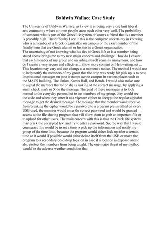 Baldwin Wallace Case Study
The University of Baldwin Wallace, as I view it as being very close knit liberal
arts community where at times people know each other very well. The probability
of someone who is part of the Greek life system or knows a friend that is a member
is probably high. The difficulty I see in this is the complete uncertainty in knowing
who is a member of a Greek organization on campus or the exact number of the
faculty here that are Greek alumni or has ties to a Greek organization.
The uncertainty of not knowing who has ties to Greek life or is a member being
stated above brings me to my next major concern and challenge. How do I ensure
that each member of my group and including myself remains anonymous, and how
do I create a very secure and effective ... Show more content on Helpwriting.net ...
This location may vary and can change at a moment s notice. The method I would use
to help notify the members of my group that the drop was ready for pick up is to post
inspirational messages on post it stamps across campus in various places such as
the MACS building, The Union, Kamm Hall, and Bonds. I would also make sure
to signal the member that he or she is looking at the correct message, by applying a
small check mark or X on the message. The goal of these messages is to look
normal to the everyday person, but to the members of my group, they would see
the code and when they enter it to a vigenere cipher to decrypt the regular alphabet
message to get the desired message. The message that the member would receive
from breaking the cipher would be a password to a program pre installed on every
USB used, the member would enter the correct password and would be granted
access to the file sharing program that will allow them to grab an important file or
to upload for other users. The main concern with this is that the Greek life system
may crack the encrypted text and try to enter a password. So, the way that I would
counteract this would be to set a time to pick up the information and notify my
group of the time limit, because the program would either lock up after a certain
time or it would if possible would either delete itself from the USB or move the
program to a secondary dead drop location in case if a location is exposed and to
also protect the members from being caught. The one major threat of my method
would be the adverse weather conditions that
 
