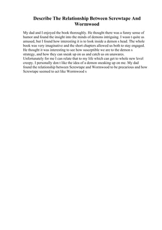 Describe The Relationship Between Screwtape And
Wormwood
My dad and I enjoyed the book thoroughly. He thought there was a funny sense of
humor and found the insight into the minds of demons intriguing. I wasn t quite as
amused, but I found how interesting it is to look inside a demon s head. The whole
book was very imaginative and the short chapters allowed us both to stay engaged.
He thought it was interesting to see how susceptible we are to the demon s
strategy, and how they can sneak up on us and catch us on unawares.
Unfortunately for me I can relate that to my life which can get to whole new level
creepy. I personally don t like the idea of a demon sneaking up on me. My dad
found the relationship between Screwtape and Wormwood to be precarious and how
Screwtape seemed to act like Wormwood s
 