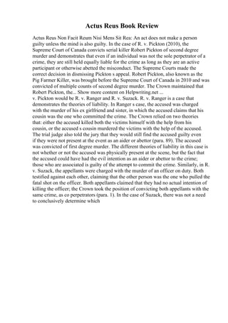 Actus Reus Book Review
Actus Reus Non Facit Reum Nisi Mens Sit Rea: An act does not make a person
guilty unless the mind is also guilty. In the case of R. v. Pickton (2010), the
Supreme Court of Canada convicts serial killer Robert Pickton of second degree
murder and demonstrates that even if an individual was not the sole perpetrator of a
crime, they are still held equally liable for the crime as long as they are an active
participant or otherwise abetted the misconduct. The Supreme Courts made the
correct decision in dismissing Pickton s appeal. Robert Pickton, also known as the
Pig Farmer Killer, was brought before the Supreme Court of Canada in 2010 and was
convicted of multiple counts of second degree murder. The Crown maintained that
Robert Pickton, the... Show more content on Helpwriting.net ...
v. Pickton would be R. v. Ranger and R. v. Suzack. R. v. Ranger is a case that
demonstrates the theories of liability. In Ranger s case, the accused was charged
with the murder of his ex girlfriend and sister, in which the accused claims that his
cousin was the one who committed the crime. The Crown relied on two theories
that: either the accused killed both the victims himself with the help from his
cousin, or the accused s cousin murdered the victims with the help of the accused.
The trial judge also told the jury that they would still find the accused guilty even
if they were not present at the event as an aider or abettor (para. 89). The accused
was convicted of first degree murder. The different theories of liability in this case is
not whether or not the accused was physically present at the scene, but the fact that
the accused could have had the evil intention as an aider or abettor to the crime;
those who are associated is guilty of the attempt to commit the crime. Similarly, in R.
v. Suzack, the appellants were charged with the murder of an officer on duty. Both
testified against each other, claiming that the other person was the one who pulled the
fatal shot on the officer. Both appellants claimed that they had no actual intention of
killing the officer; the Crown took the position of convicting both appellants with the
same crime, as co perpetrators (para. 1). In the case of Suzack, there was not a need
to conclusively determine which
 