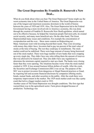 The Great Depression By Franklin D. Roosevelt s New
Deal...
What do you think about when you hear The Great Depression? Some might say the
worst economic time in the United States of America. The Great Depression was
one of the longest and innermost economic downturn in the world of history
between the years of 1929 and 1939. Also, The Great Depression led to the Federal
Government having a more involved role in America s economy, this was done
through the creation of Franklin D. Roosevelts New DealLegislation, which turned
out to be effective because, he helped the American people find more jobs, he created
social security, and many more beneficial acts. On the other hand, The Great
Depressionhad many issues and conditions. For example the concentration of
overproduction and the over... Show more content on Helpwriting.net ...
Many Americans went wild investing beyond their needs. They were investing
with money they didn t have. Investors had to pay ten percent of the total value of
stocks at the time of buying. The rest they could pay in installments. The stock
market could not be stabilized. There were huge amount of money being borrowed
out of the stock market. There were huge number of new banks that were cropping
up every single day. They didn t have any rules telling them the amount of reserves
that was allowed to be loaned out. They also didn t have any regulations to
determine the minimum capital required to start up a bank. The banks were closing
faster than they were opening. The situations became worse when the stock market
crashed in 1929. It loss around fourteen billion dollars of wealth. After the crash,
the Securities and Exchange Commission (SEC) was set up. The purpose of the
SEC was to protect investors from dangerous or illegal financial practices or fraud,
by requiring full and accurate financial disclosure by companies offering stocks,
bonds, mutual funds, and other securities to the public. After the crash there were
temporary improvement in the market. The 1929 stock market crash was like a petty
crash that led to a bigger market crash in 1932.
Another cause of The Great Depression was drought conditions. The first sign that
warned them was in the agricultural sector. Farm prices dropped because of
production. Technology was
 