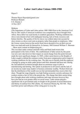 Labor And Labor Unions 1800-1900
Hayes 5
Thomas Hayes Hayestjat@gmail.com
Professor Bennett
U.S. History 2
14 Nov 2017
Midterm
(The Importance of Labor and Labor unions 1800 1900) Prior to the American Civil
War in 1861 much of American workforce was completed by slaves brought from
Africa. Slave labor was used mostly in southern agriculture. Working conditions for
slaves were dismal at best with inadequate housing, lack of food, resources and
broken families. The quality of life for slaves was seldom taken into account by
slave owners as slaves were seen as property rather than people or employees. After
the Unions victory however the newly freed slaves desired to live on their own on
their own land and work for themselves. In January 1865 General William T. Sherman
... Show more content on Helpwriting.net ...
This was done under contract and both white and black land owners that
participated in this form of labor. The establishment of labor unions by this point
was not a new idea however their impact on social change from this point forward
made the most significant changes. In 1869, a labor union known as the Knights of
Labor sought to defend the common worker from poor compensation and to improve
working conditions for the working class. The idea was to literally hold the employer
s hostage by going on strike under protest until their demands had been met. During
the 2nd industrial revolution brought about an enormous surge in jobs in
manufacturing and farming. This uptick in production in all sectors and the lack of
an income tax made many leaders in business extremely wealthy. Workers believed
that the distribution of the wealth was not fair and demanded they receive their fair
share. Though the wage disparity was high finding economic security and peace for
workers remain a fact of life to the present day. The change that labor unions bring
have brought about safer working conditions and wage increases however they
have also had an even greater effect on social issues. Labor unions played a
significant role in government early on fought on the grounds of social Darwinism
and liberty of contract Give Me Liberty, An American History Pg. 563 564 . They
used their power and influence of the voting poor to sway the
 