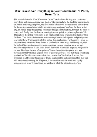 War Takes Over Everything in Walt Whitmanв
Ђ™s Poem,
Drum Taps
The overall theme in Walt Whitman s Drum Taps is about the way war consumes
everything and monopolizes every facet of life; particularly the land the war is fought
on. When analyzing the poem, the first stanza talks about the movement of war from
the farms, the second stanza talks about the progression of warfrom the farm to the
city. In stanza three this journey continues through the battlefield, through the halls of
power and finally into the homes, moving from the public to private spheres of life.
Throughout the entire poem there is an emphasized pulse of drums that beats within
the lines. This pulse of drums resonates throughout the entire poem and prompts me
to wonder how Whitman intended to utilize this mechanism. Furthermore, I want to
uncover if the sounds of these drums is symbolic in some way, and if they are, then
I wonder if this symbolism represents a positive view or negative view on war.
My first interpretation is that these drums represent Whitman s negative perspective
on war. I feel that the use of the pulse of drums throughout the poem acts as a
mechanism that Whitman uses in order to discourage war. I feel that these sounds are
symbolic of the dire news at the time that consisted of the battles. It seems that
Whitman is addressing this pulse of drums in attempt to highlight the effect this war
will have on the country. In this poem, I see the clear cry for battle as a cry by
someone who is naГЇve and does not yet know what the ultimate cost of war
 
